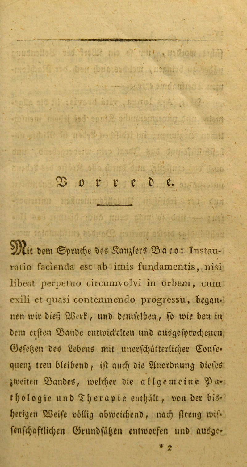 7 /. ratio facienda est ab imis fui\damentis, nisl &gt; 9 • i ' j libeat perpetuo circumvolvi in orbem, cum • t \ &gt; ■ exili et quasi contemnendo progressü, begatt* uen wie biej} ßBevf, unb bcmfdbew, fo wie ben tu bem erflen Q3anbe entwickelten unb au£gefpn?d)encn ®efel$en be£ Gebens mit itncufd&gt;ü11erüd;er (Eonfe* quenj treu bleibettb t ifl and} Die Slnotbnung Dicfct? ^weiten $3anbe6, weichet Die allgemeine fl)ologie unb ^fyerapie enthalt, t&gt;on bec bis* geregelt SBeife ttollig abweiefyenb, nad) flecttg wif* fenfcl;cftlid;en ©runbfä&amp;en entworfen unb auSgc*