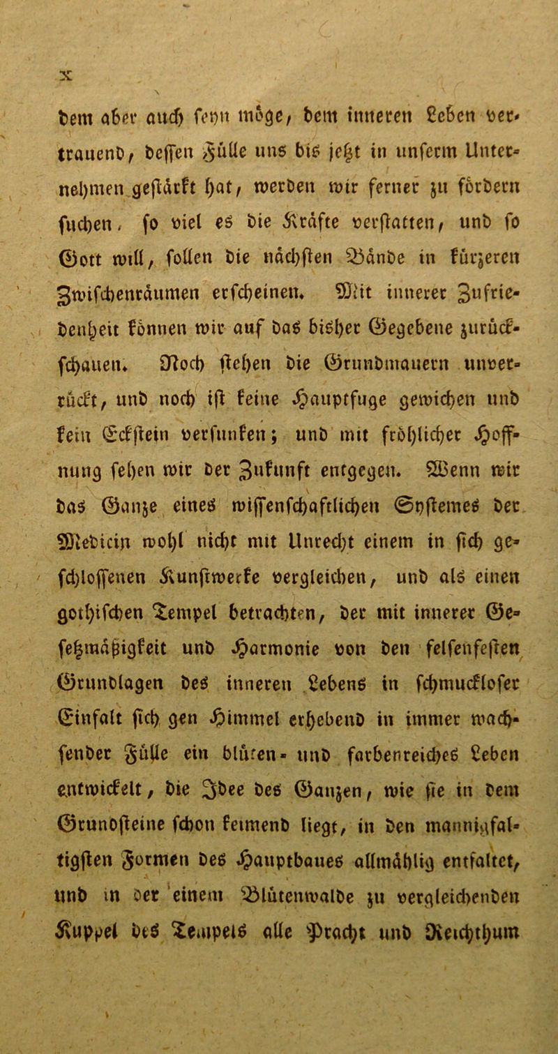 fcent aSet* aitd) feptt möge, beut inneren £cben per* ttauenb, bcffen &gt;§üüe uns bis je£t in unfecm Unter» neljmen gejidrft f)at, werben wir ferner 51t fordern fucben* fo viel es bie Grafte perflatten, unb fo ©ott will, fallen bie näebfien Sbdnbe in fürjeren 3wifd)enrdumen erfahrnen. Sliit innerer 3ufr'e* beifaeit fbnnen wir auf bas bisher ©egebene jurütf- fd)auen. 9Rocb fielen bie ©runbmauern iinpet» rücf't, unb nod) if} feine ^auptfuge gewichen unb fein ©cfjiein perfunfen; unb mit fröhlicher Hoff- nung fe()en wir ber Jwfunft entgegen. £Benn wir bas ©anje eines wijfenfahaftlichen 0pftemeS ber Söiebicin wol)t nicht mit Unrecht einem in ftd&gt; ge» fd)ioffenen ftunftwerfe vergleichen, unb als einen gotl)ifd)en Tempel betrachten, ber mit innerer ©e» fegmdjjigfeit unb Harmonie pon ben felfenfefren ©runblagen bes inneren Gebens in fctjmucflofec ©infalt fiel) gen Himmel erfyebenD in immer wad)- fenber §ufle ein blüren- unb farbenreiches £eben entwirf eit, bie 2faee bes ©anjen, wie fie in Dem ©runofieine febon feimenb liegt, in ben mannigfal» tigfien Sormen bes Hauptbaues allmäblig entfaltet, «nb m Der einem ^Mutenroalbe jn pergleid)enben Kuppel btS Tempels alle Fracht unb Dveid)tl)um \ *