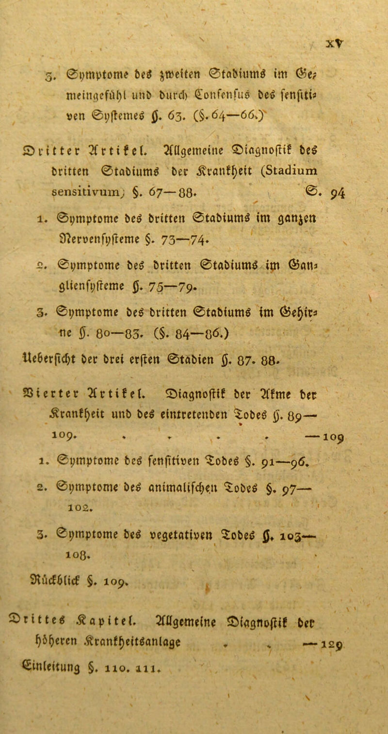 s 5, 0i)mptome be$ ^weiten 0taMum$ im ©e? meingefütyl unD Durch Eonfenfue Det&gt; fenfttis ven 0i;(teme$ 0. 63. (§.64—66,J 1 ©ritter 2fr t i f c l. Allgemeine S)tngnofttf be$ Dritten 0tabium$ Der .RrantyeU (Stadium sensitivum; §. 67—ßß. 0. 94 ♦** ■ 1. 0i;mptome De$ Dritten 0tabiumö im ganzen Sftervenfpfteme §. 73—74» 12. 0i;mptome Des Dritten 0tabium$ im ©ans glienfpfreme 0. 75—79» J. 3. 0t;mptome Des Dritten 0tabium$ im ©e^irs ne 0. ßo—ß3, (§. ß4—ßö.) Ue&amp;erftd)t Der Drei erften 0taDien 0. 87. 88» Sßterter Artikel. ©iagnofttf Der Af'me Der $tan£I)eit unb be$ ettUretenDen $obe$ 0. 89— 109. . , . . —109 1. 0i;mptome bc$ fenfitiven £obe$ §. 91—96. 2. 0i;mptome be$ animalifdjen ^obeö §. 97— 102. 3. 0i;mptome be$ vegetativen $obe£ 0» 103— 10ß. StücfDlid: §. 109. drittes .ftapitei. Allgemeine £&gt;iagnojtif Der l)&amp;I)eren $ranff)eit$anlage „ „ —129 Einleitung §. 110. ni.