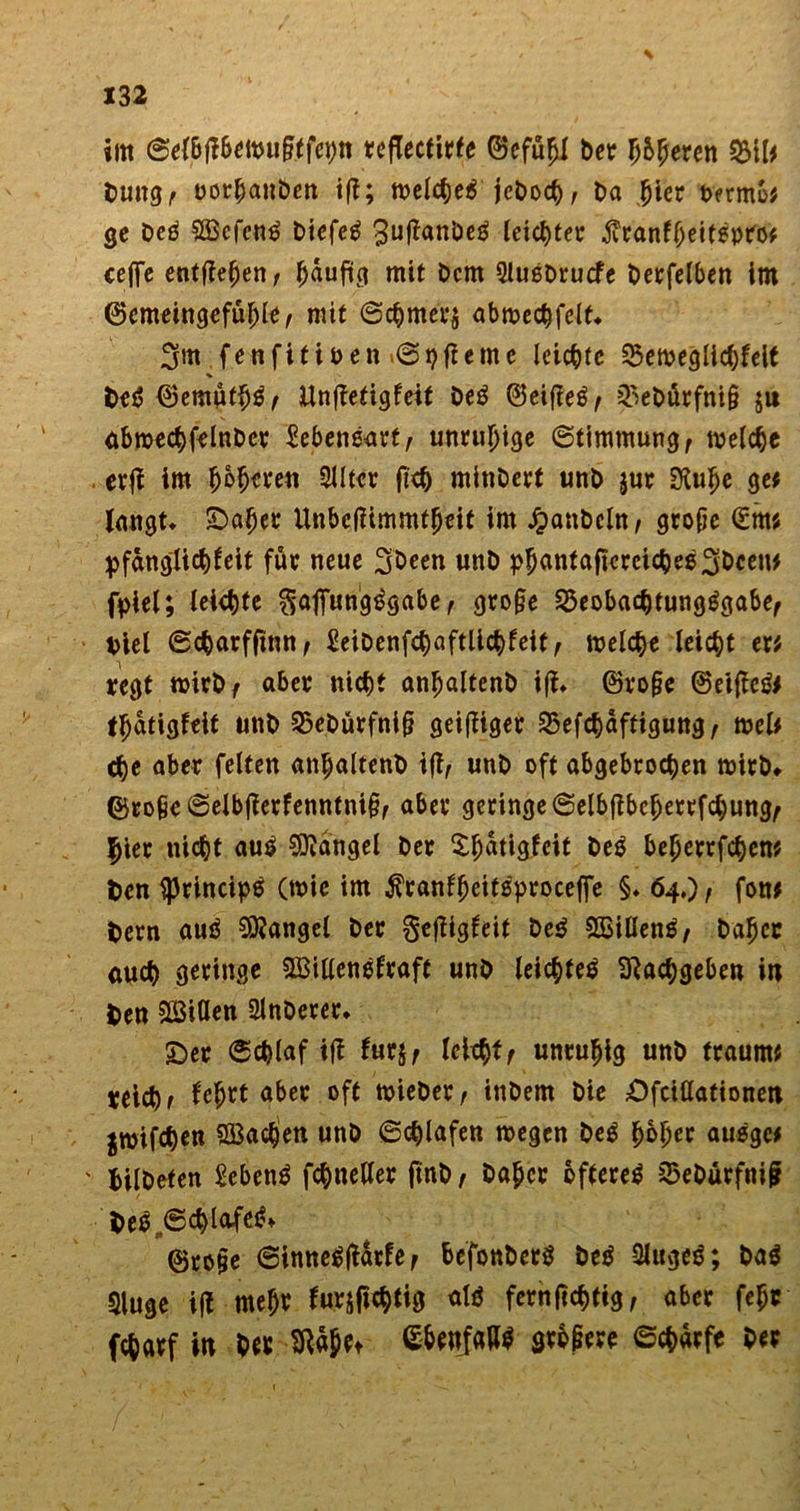 im 0e{6jl6ewupffeptt teflecfirfe ©cfu^i ber Ij&amp;fjeren 3MI* Dung, uorhanben tff; welcheß jet>o<^>, Da hier Dermo* ge beß Söcfcnß biefeß 3uftanbeß leichter ^ranfbeitßpro* ceflfe entfielen/ (jaufig mit bcm 9lußbrucfe berfelben im ©emeingefüfjle, mit Schmers abwechfelf* 3m fenfitioen »Spfieme leiste 25eweglichfelt beß ®emüffjß, Unftetigfeif beß ©eifieß^ ^ebtirfnig ju ubwechfelnber Sebenßarf, unruhige Stimmung r welche evfJ im poperen 2Jltcr fiep minbert unb jur SKulje ge* laugt. £>aper ünbefHmmfgeit im Raubein, grope (£m« pfanglicpfait für neue 3been unb ppantaftcreicheß3beeN* fpiel; leiste fjaflfungßgabe, grope 25eobachtungßgabe, Diel Scparfftnn, £eibenfchaftlichfeit, welche leicht er« regt wirb/ a6er nicht anpalfenb iff. ©roge ©eifleß* tpdtigfeit unb 25eburfnig geiziger SSefchdffigung, wel* che aber feiten anpaltenb iffy unb oft abgebrochen wirb» ©ropeSelbjlerfenntnigf aber geringe Selbflbeperrfchung^ |jier nicht auß Mangel ber Spdtigfcit beß beperrfchen« Den $rincipß (wie im $ranfpeitßproceffe §. 64,)/ fon* Dem auß Mangel ber gefligfait beß SBillenß/ bapec euch geringe Sßillenßfraft unb leichfeß Sftacpgeben in Den Sßiöen 21nberer. £)er Schlaf iff turjf leltpff unruhig unb träum« reiche fe$rt aber oft wieber, inbem bie Ofciöationen jwifche» SBcic^en unb Schlafen wegen beß poper außge* ' Dilbeten £ebenß fchneUer ftnb / baper oftereß 2?ebürfnij? Deß„@chlafeß» ©ro§e Sinneßftdrfe f befonberß beß 2Utgeß; baß Sluge iff mepr fwSfWfe «tß fernpehtig, aber fepc fcharf in bet SRäpet S&amp;enfallß gtbgere Scharfe ber