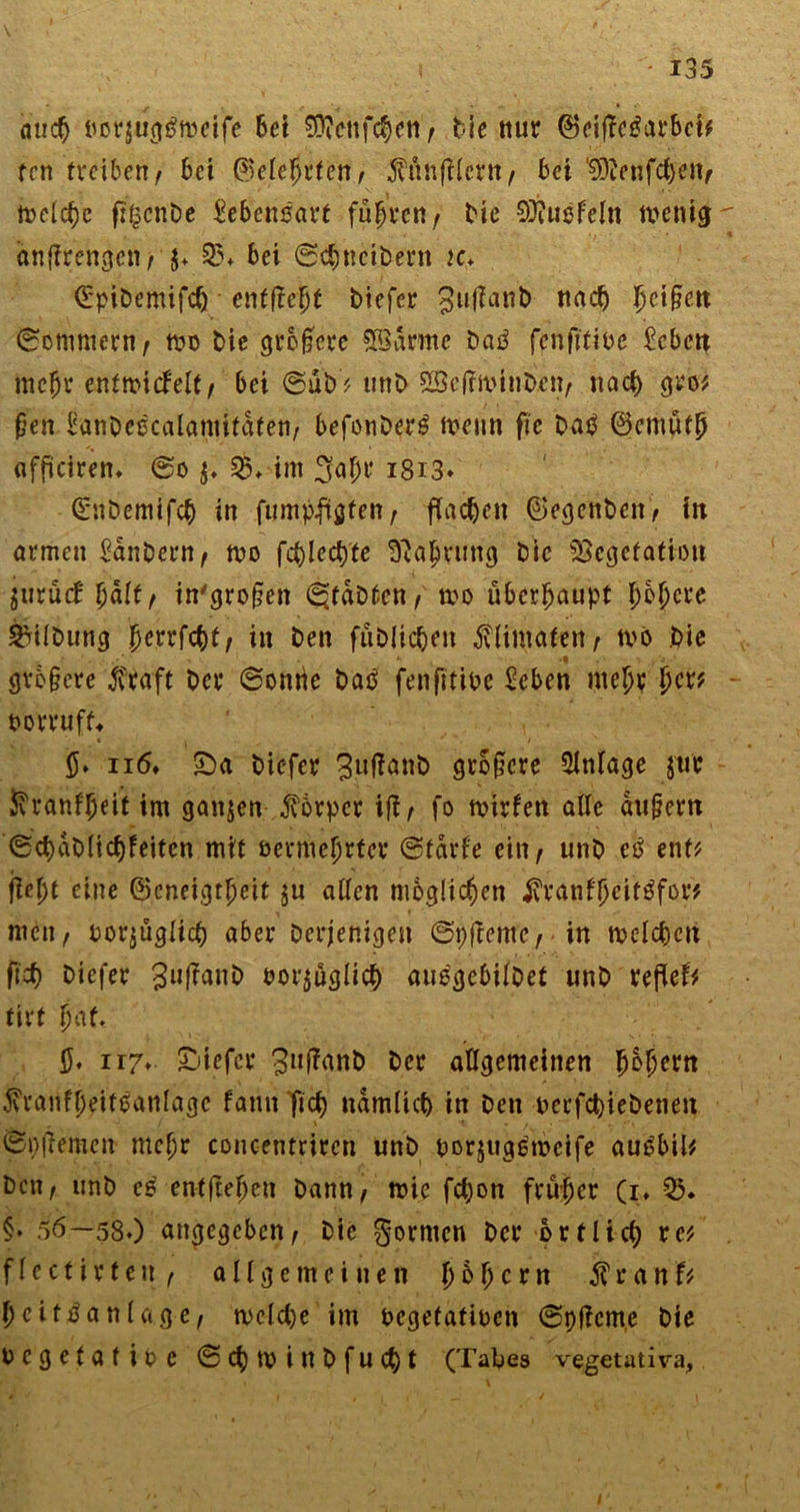aud) »orjug$ft>ei'fe 6et €Ü?cnfc^eti ^ Me nur ©eijTegarbct* ten treiben/ bei (Selefirtett/ $ÜnfHcrtt/ bet ^ftenfeben, tt>c(cf?e fr^cnDe Lebensart fufwti/ t'ie 9)?it$feln wenig anfirengen/ $* 35. bei ©ebneitern k> (ürpitemifcb entfielt tiefer Jujlant nach !jci§ctt (Sommern t tvo tie größere tarnte tag fenjttivc £cbett mc{jr entwickelt/ bei ©üb* unt 2Öe(?mint.cn/ nach gro* ßen lianteecalamifdten/ befonterg Wenn fte tag ©cmütb affkiren. ©o $♦ $♦ im 3af;r i8i3* Güntemifcb in fumptfgfen / flachen (Regenten / in armen Kantern/ tvo fct)Ied)te ^ajrung Die Vegetation juruef fyaltf in'grojjen Statten / tvo überhaupt bojere Gütung {jerrftbf/ in ten fütlicben flimaten/ tvo tie . . *• <9 . . j ■' grb§cre ßraft Der ©onrie tag fenfttive £eben mel)t jtcr? vorruf^ n6. £)a tiefer 3uff<w& größere Anlage Jtir 5v vanf^eit im ganzen Körper ifl/ fo wirken alle du&em ®ct) dt lieb feiten mit vermehrter ©fdrke eilt/ unt eö ent? flc\)t eine ©cneigtfjcif ju allen möglichen jvranffjcitgfor* men/ vorzüglich aber Derjenigen ©pfkemcrin welchen ftef? tiefer 3ufan& vorzüglich auegcbiltet unt xtfltU tirt fyaU $♦ n7- tiefer 3lll^ant ter allgemeinen jjSfjertt 5vranfljeiteanlagc fann fiel) ndmlicb in Den verfebietenen ©ptfemen mcl;r concentriren unt vorjuggtoeife augbil* Dett/ unt es ent|tefjen tann/ wie febon früher (i, 35. §♦ 56—580 angegeben/ Die gornten Der örtlich vcf flectirtett/ allgemeinen \)b\)cxn $ r a nf* (jcitganlage/ welche im vegetativen ©pfkeme tie vegetative ©cbtvinbfucbt (Tabes vegetativa, /
