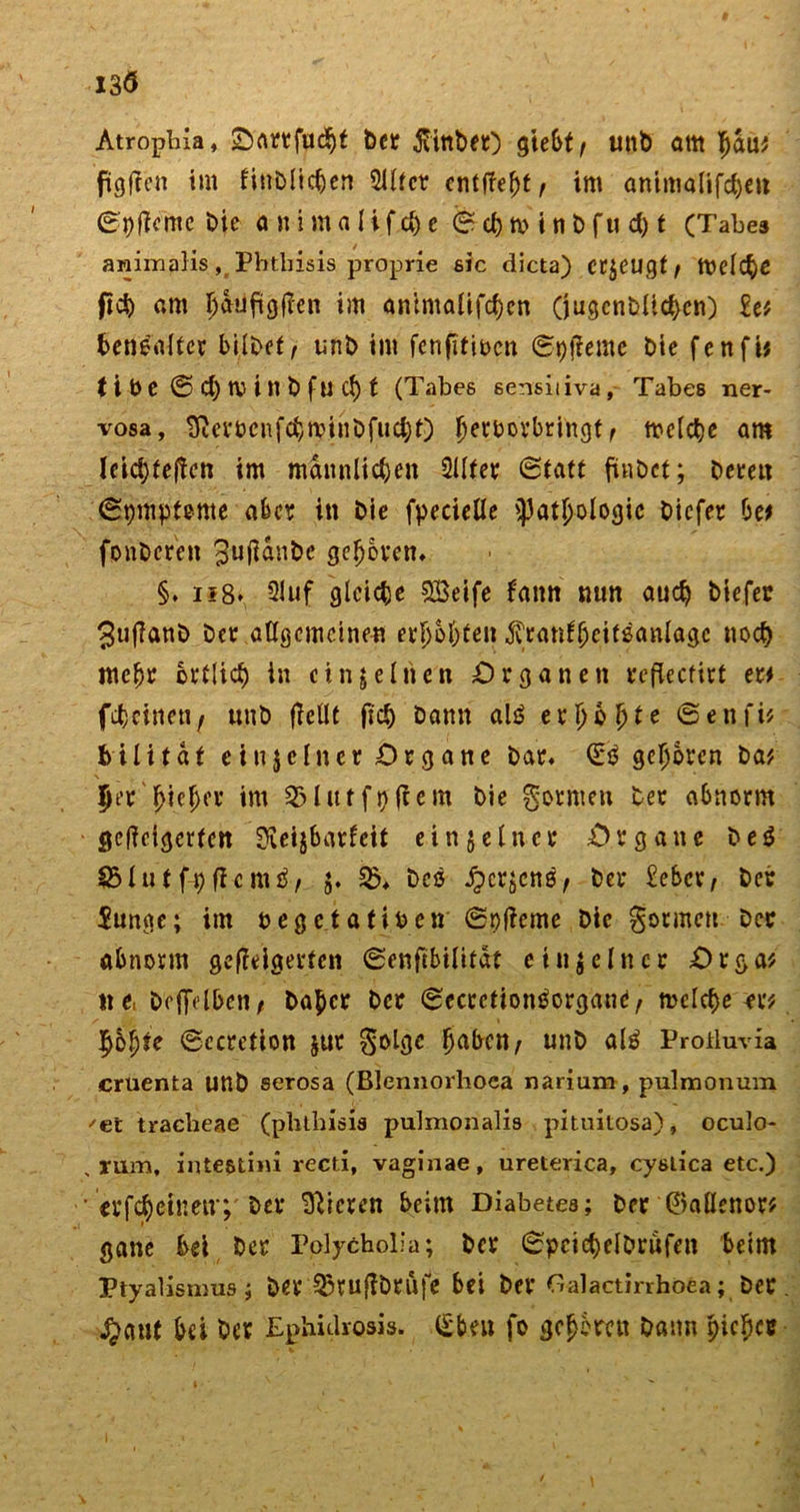 I3<5 Atropliia, Oartfucht ber ^titibeO ^tebt r unb am bau* fünften im fiublichen 2iltcr entfielt t im antmalifchen 0pWcmc bie a n i m a l i f d) c © ch n> i n b f u d) f (Tabes animalis, Phthisis proprie sic dicta) erzeugt / tttelche ficb am h&amp;ufigWen im antmalifchen (jugcnbllchcn) ln benealter bilbef, unb im fenfitioen ©pfleme bie fenfi# t i b e © d) IV i n b fu cf) f (Tabes sensiiiva, Tabes ner- vosa, 3temnfcfr,annbfucijt) Jerbotbringt t mclche am lcid)fe|tcn im männlichen Sllfer ©tatt ftnbct; bereu ©pmpteme aber in bie fpecielle Pathologie biefer bet fonberen ^uflanbe gehören, §. i?8* 2luf gleiche QBetfe tann nun auch biefet 3ujlanb Der allgemeinen erhöhten ^ranfheifsanlage noch mehr örtlich in einzelnen Organen reflecfirt er# feheinen/ unb (feilt fich bann alä erhöhte ©enfi* bilitat eiujefner Organe bar, gehören Da* 5er hiebei’ im SHutfpfiem bie formen bet abnorm geweigerten ^ceijbarfeit ein§einer Organe beö SSlutf-pffcnttf, j. 35* Dce Jpcrjene, ber £ebcr, bet Junge; im oegetafioen ©pjfeme bie gormen bet abnorm geffeigerfen ©enfibilitat ein je Inet Orga* tte, bcffclbcn/ bähet bet ©ccrctionöorgane, welchem fybjjte ©ecretion jur §olgc fabelt/ unb ale Protluvia cruenta unb serosa (Blennorhoea narium, pulmonum 'et tracheae (phthisis pulmpnalis pituitosa), oculo- , rum, inte&amp;tim recti, vaginae, ureterica, cysLica etc.) • erfcheinetr; bet Vieren beim Diabetes; bet‘©aflenor# gane bei ber Polytholia; ber ©pcicbelbrüfen beim Ptyalismus; ber 35ruflbrüfe bei ber Galactirrhöea; bet. $aut bei bet Ephidrosis. (£beit fo gehören bann pichet
