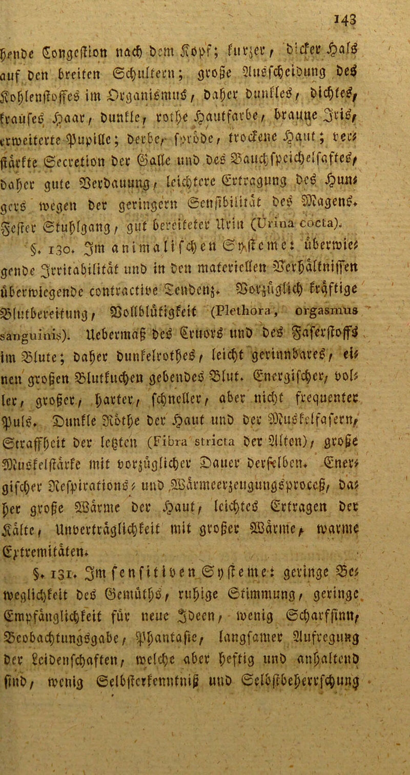 343 ^nöe Songeffion m<fy Dem £opf; iurjcVf btcfct* ^>afö auf Den breiten ©cpultern; große QlußfcpciDnng De$ $oplenjfoffe$ im Organismus, Dapcr DunfleS, DicpfeS, traüfeS J?aar, Dunlle, rotpe Hautfarbe, braune 3viS, erweiterte Pupille; Derbe,- fprUc, trotfene £auf; rer# (iarfte ©ecretion Der ©alle unD Deß ^a^f)fp.ct^elfafte^ Doffer gute SßerDauung, leichtere Ertragung DeS $tmt getf wegen Der geringem ©ett(tbil.ilat Deß Wagens* gefrer ©tupfgang, gut bereiteter vfrtu (Ürina cocta). §, i3o* 3m animalif4)en @0cme: überwie# genDe Irritabilität unD in Den materiellen ^erjalfniflfett überwicgenDe contractire OeuDcnj* SSovjugticp frgftige ^lutbereitung, SBollblütigfcit (Plethora, Orgasmus sanguinis). Ucberma§ DeS €rltor$ unD DeS gaferfloffS ; im^lute; Dafjer DunfelrotpeS, leiept gerinnbares, ei# neu großen QMutlucpen gebenDeS 35luf. ©nergifeper, pol# ler, großer, parier, fc^ncller, aber niept frequenter «pul^ £>unfle Sfibtpe Der §aut unD Der $Mf,elfafertt/ ©traffpeit Der legten (Fibra stricta DerSilfen), große SKüefelflarfe mit oorjüglicpcr datier Derfelben* <5ner# gifcl;er ÜlcfpirationS# unD ^aumeerjeugtmg^proeef, Da# per große SBarmc Der Jgaut, IcicptcS (Erfragen Der £dlte, Unrertrdglicpfeit mit großer £BdrmeA warme (E^remitdten* §♦ i3i> 3m fenfitioen ©pflemet geringe 55c# weglicplett DeS ©emütpS, rupige ©fimmung, geringe (Smpfdnglicpfeit für neue wenig ©cpqrfjimt, SxobacptungSgabe, |3pantafie, langfamer 2lufvcgimg Der bciDenfcpaften, roelcpc aber peftig unD anpaltcttp (iuD, wenig ©elbjtcrfenntmß unD ©clbffbeperrfcpung