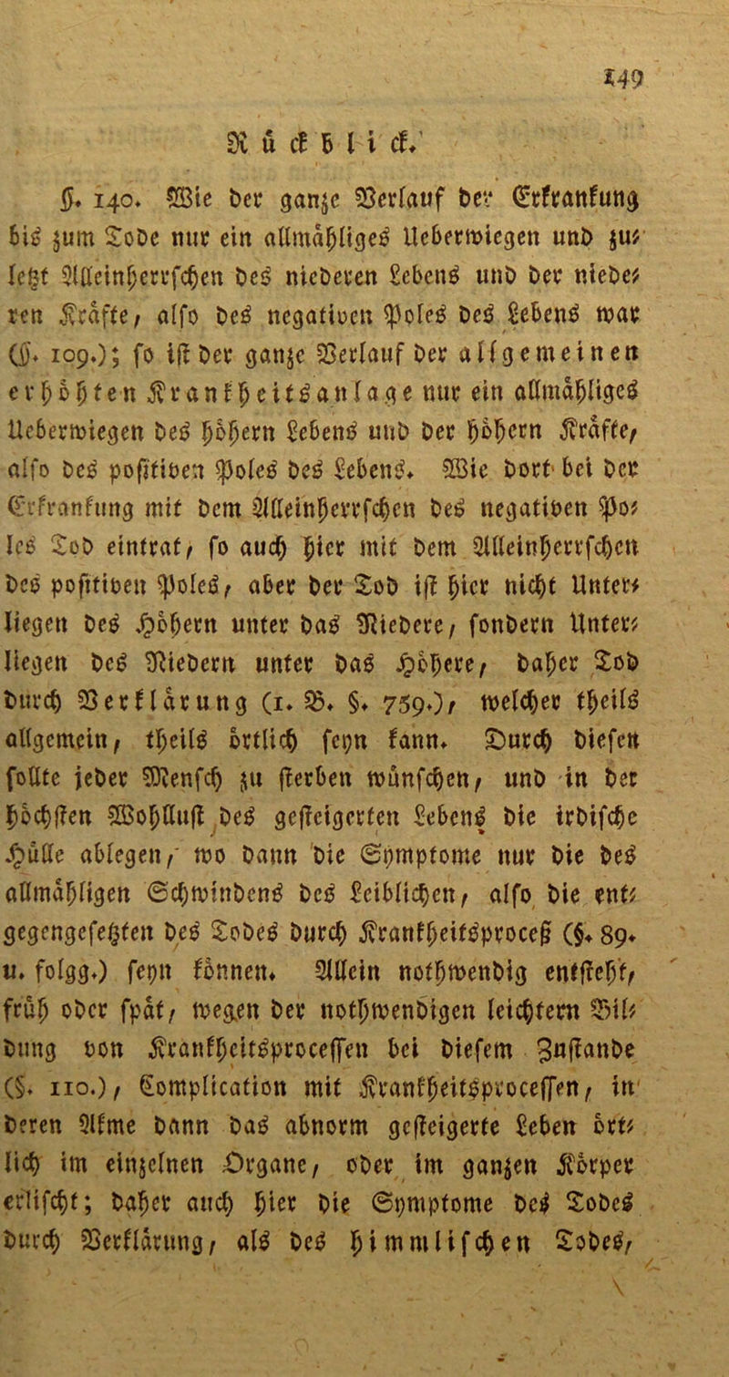 SÄ ü cf B l i d* 140» £8ie bet* gan$c Verlauf bev Qrrftattfuti^ bis? $um £obe nur ein allmafjligetf Uebermiegen unb $u* legt 3ijtfeinfjerrfc§en bei? nicberen Sebent unb bet4 ntebe* ren 5vraf(e, alfo be£ negativen $ple£ Dcö Scbcrtö mat (j)\ 109O; fo iß bet* ganjc Verlauf bet aHgemeinen etjjbljfen $ranf 5eit£anlage nur ein attmafjligeä Uebermiegen be6 Ijbjjern bebentf unb bet $5§ern grafte/ alfo be£ pofjfiuen spoleo be£ Gebern?* 2öie bort’ bei bet <£rfranfung mit bcm SWeinJertfcben bei? negativen $o* Icß £ob eintraf^ fo aud; Jicr mit bem 3ltteii*$errfc|cn bcö pofittoen $pole$/ aber bet £ob iß §icr nic^t Unter* liegen beo Jpojjern unter bap SRiebere/ fonbetn Unfein liegen bc£ fiebern unter bas fibtym/ bafjcr £ob butcf) SSerHarung (1. 23 ♦ §♦ 759♦)/ melier tfjeite allgemein/ tljeilg örtlich fcpn fann* £)urc§ biefctt foUtc jebet SSÄenfcfy $u ßerben ttmnfdjeti/ unb in ber ^ocfjßen SBofjUuß beg geßcigctfen Menf bie irbifcfje /pulle «biegen/' mo bann bie 0t)mpfome nur bie be£ allma^ligen @d)mtnben£ bctf £cibltd)cn/ alfo bie ent* gegengefegten bes £obeP Durch $ranff)eifPptoceß (§♦ 89* «. folggO fepn fonnetn SUlein notljmettbig entfiel früfj obct fpdt/ me&amp;en bet notljmenbigen leichtern 23iU btmg bon $rönfljcit£prcce|Ten bei biefem (§♦ 110.)/ (Eompltcation mit $ranf$eit|procefJen/ in beten Qllrne bann Da£ abnorm gcßeigerte £eben btt? lieg im einzelnen £>rgane/ ober im ganzen Körper erlifcbt; Daher au cg Ijier bie ©pmptome be$ Sobcg butef) SSetlldtung/ al$ bei? Ijimmlifcge« £obe$/