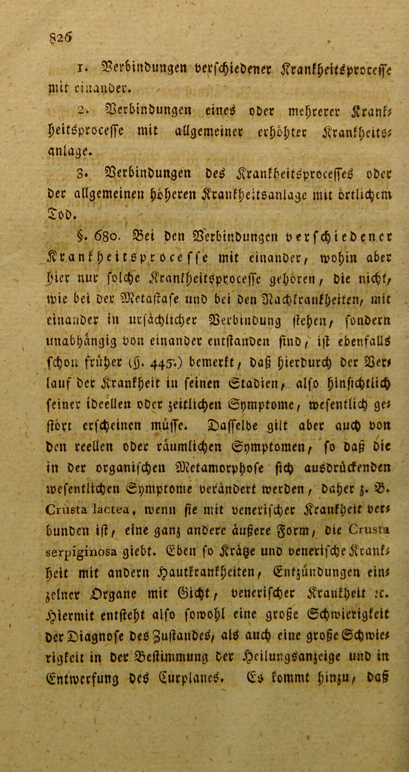 i* ^erbinbungen t&gt;ei*fc^ic£)encc tfranfheTtJtyrccefe mit ciuanDer. 2&gt; SSerbtnbungen eines oDer meutern: jvranf? Ijeitßproceffe mit allgemeiner er[)bl;tet $ranll)eitö? anlage. 3» SSetbinDungett De£ $ranfheit$procefFeg oDer Der allgemeinen bereit $röuf|elteanlagc mit örtlichem SoD. §.68o. 25ei Den SSerbinbungcn perfekt eben er Äran^eit0ptroceffe mit cinanDer, rno^in aber hier nur folchc j?ranfJ)eiteprocejye geboren, Die nicht/ tpie bet Der SJJetaj^afe unD bei Den 3tachfranf()eif*n/ mit einauDer in ur|act)ltct)er SSerbtnDung fiebert^ fonDern unabhängig Don einanDer enttfanDcn fiho f ijl ebenfalls fchon früher i$. 445») bcmerlt/ Da§ Der 23et? lauf Der $ranfl)eit in feinen ©tabien, alfo ^inftc^tltc^ feiner iDcellen oDcr seitlichen ©pmptome, tpefentlich ge? jlort crfd)eincn muffe. Oaffelbe gilt aber auch Poti Den reellen oDer räumlichen ©pmptomen/ fo Dap Die in Der organifchen Söietamorphofe fleh au^DrücfenDen tpcfentlichen ©pntptome perdnDert tpetDen, Daher $♦ 35. Crueta lactea, tvenn fie mit oenerifcher Trautheit Per? bunDcn ift ^ eine gan$ anDerc äu§ere gorm/ Die Crusta serpiginosa giebt. (£ben fo j?rd§e unD oenerifchejlcauf? 5cit mit anDern ^&gt;aut0ranf^eiten f (SntsünDungen ein? feiner Organe mit ©icht, penerifcher Trautheit :c. hiermit entfielt alfo fotrohl eine gro§e ©chnncrigfeit DerOiagnofe Des 3u(lanDc^^ alö auch eine gro§e©chroic? rigfeit in Der SÖeßimmung Der ^eilungsanjcige unD in ©nttverfung Oc$ Gurplanetf. &lt;£$ fommt iy\r\^uf Da§