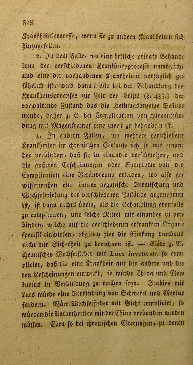 wenn fie ju anbetn tfranffjeifen fic^ finiugefcßeiu 2» 3n ^em $aEe, wo eine örtliche prioate 55e^anb^ Jung Der t&gt;ecfcfjieDenen .franfljeitßproceffe unmöglich/ unb eine bet oorbanbenen Krankheiten oor$üglid) ge? fdbtlid) iffr wirb bann^ wie bei bet 33ebanblung bc$ Kranfbcitäproceffcs jut 3eit bet Erifij? (§. 435.) bet porwaltcnbe ^u^nb bag bie J^eilungPanjeige 3?eftim* menbC/ bähet $. 35 ♦ bei (Eomplicafion pon Jpitnen^un# bung mit Sttagenftampf jene juertf ju bebanbeln ift. 3» 31* nnbern fallen ^ wo mehrere betriebene Krankheiten im d)tonifchen Verlaufe ficf&gt; fo mit cinan* bet oerbinben/ ba§ fie in cinanbet perfchmeljen, unb bie gu§eten &lt;Erfcheinungen ob et ©pmptome Poit bet (Eomplication eine SSerdnbctung erlciben/ wo aifo ge# wifferma§en eine innere organifchc 23ermifchung unb sfficdffelwirfung bet oerfchtebenen 3upnbe anjunebmett \ftf ijt bann nichts übrig, alß bie 33ehanbUmg ebenfalls ju compliciren, unb folcbe Mittel mit einanbet $u Per* Binbcn, weld)e auf bie betriebenen erkrankten Organe ' fpecifif cutwitten, obgleich hier bie Wirkung burchau^ nicht mit Sicherheit $u berechnen ijf. — SSdrc $. 33, djtonifcheß SBcchfelftebct mit Lues inveterata fo COm&gt; plicitt/ ba§ bie eine Krankheit auf bie anbete unb bc* ren (Etfcheinungcn einwirft/ fo würbe Sl;ina unb Sfter* futiu^ in SSetbinbung $u reichen fepn. ©cabieä mit Eue^ würbe eine $erbinbung Pon ©chwefel unb Merkur fotbetn» SHSare &amp;3cd)felfieber mit (Sicht complicirt, fo wütben bic Slntattfjritica mit ber (El;ina oerbunben werben muffen. Eben fo bei chtonifdjen Eiterungen ,$u benen