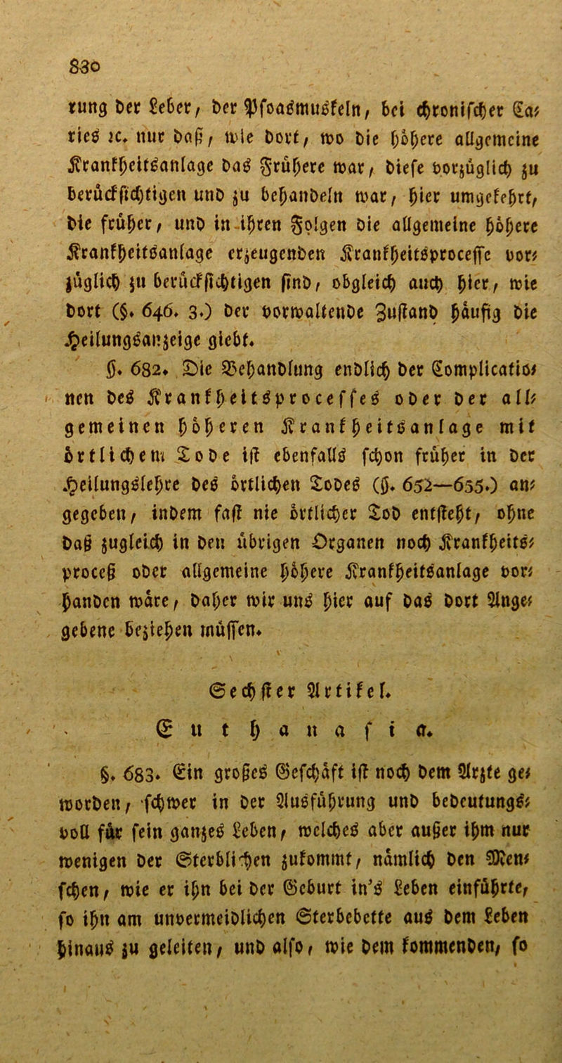 ning Der £eber/ Der &lt;))foa3musfeln/ bei chronifcher £a* rieö 2C» nur Daß/ mie Dovf, mo Die f;6f;ere allgemeine $ranfljeit6attlage Dag grünere mar/ Diefe oorjüglich $u beeücffichfigen unD ju bchanDeln mar/ ^ier umgekehrt/ Die früher, unD in ihren Sollen Die allgemeine ^oljere $ranf[Kittfanlage cr^eugcnDen jvranfheitoprocejfc oor* jüglich $u berücFftchtigen ftnD/ obgleich auch ^icr / mie Dort (§♦ 646, 30 Der oormaltenDe 3uffrmD häufig Die £eilunggai?äeige gicbf« $. 682* 2Mc S5el;anDlung enDlich Der Gomplicatio* ttett Deg ^ranf^eitöproceffeö oDer Der all* gemeinen (joljcren ^ranf^eitsanlage mit 5r fliehe tu So De itf ebenfalls fct)on früher in Der £eilungSlehce Deo örtlichen SoDeS (fl. 652—655O «n* gegeben/ inDem fafi nie örtlicher SoD entließt/ ohne Da§ jugleich in Den übrigen Organen noch jvranffjeitö* proccfl oDer allgemeine hbhci*e $ranfheitöanlage oon flanDcn mdre/ Daher mir uttS hier auf DaS Dort Ange* gebene begehen muffen* ©echfter Artifef. (E it t h a n a f i er. §. 683* £in gro§cS (Befcl)dft ifD noch Dem Arjte ge# morDen/ ferner in Der Ausführung unD beDeufungS* oott für fein ganjeS Scben, mclcheS aber aufler ihm nur menigen Der ©terbli^en jufommt/ nämlich Den $9?en* fchen / mie er ihn bei Der ©eburt in’S Seben entführte, fo ihn am unoermeiDlichen «Sterbebette auS Dem Sebett hinauf $u geleite», unD alfo, mie Dem fommenDen, fo