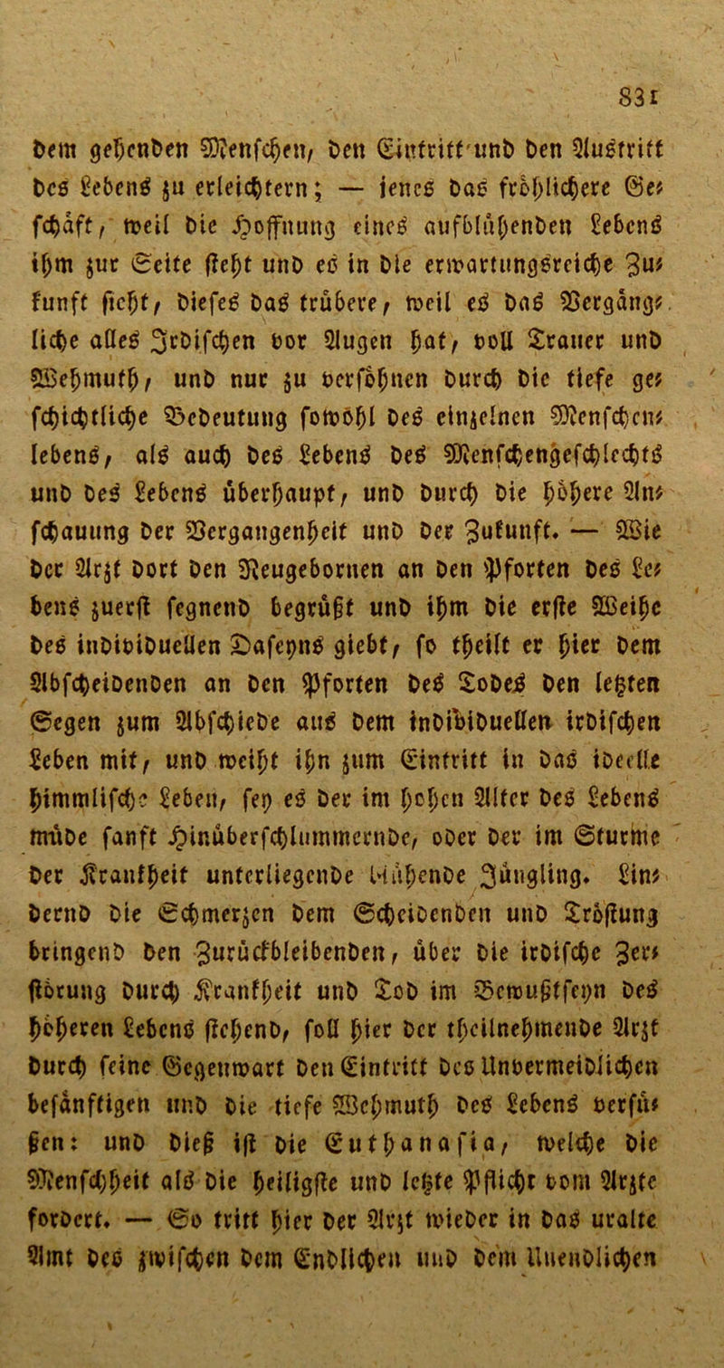 \. 83i Dem gehenDen Sftenfchen/ beit (Eintritt-unD t)en Qlugfritt Des gebeng $u erleichtern; — jenes Dag fröhlichere (Bef fcfjaft / treil Die ^offitttttcj etneö aufblühenDen gebcng if)m jur ©eite fleht unD eg in Die erwartungsreiche 3ui funft ficht/ Diefeg Dag trübere/ toeil eg Dag Vergangf liehe alleg 3rDifchen oor Slugen hat/ t&gt;oU Trauer unD Söehmufh/ unD nur $u rerfohnen Durch Die tiefe gef fchichtliche 3$cDeutung fotrohl Deg cinielnen CSRenfchcnf lebeng/ alg auch heg gebeng Deg ^enfchengefchlechtg unD Deg gebeng überhaupt/ unD Durch Die höhere 21 n* fchauung Der Vergangenheit unD Der ^ufutift. — ££ie Der 2lrjt Dort Den SReugebornen an Den Pforten Deg gef beug juerjl fegnenD begrü§t unD ihm Die erfie Sßeihc Deg inDioiDueüen £&gt;afcpng giebt/ fo theilt er hi« Dem SlbfcheiDenDen an Den Pforten Deg SoDejg Den lebten ©egen jum 2lbfc&amp;ieDe aug Dem tnDiöiDuellen irDifchen Seben mit/ unD meiht ihn jum Eintritt in Dag iDeclle himmlifchc geben/ fep eg Der im hohen 5llfer Deg gebeng miiDe fanft JpinüberfchlummernDe, oDer Der im ©türme Der ßcanfheit unfcrliegcnDe HühenDe 3üngling. ginf DecnD Die ©chmerjcn Dem ©chciDcnben unD Srofiung bringenD Den gurütfbleibenDcn, über Die irDifche 3™* fibrung Durch $ranfheit unD £oD im Qktrußtfepn Deg hbfjeren lebeng fichenD/ foll hier Der thcilnehmenDe 2lr$t Durch feine (Begenroart Den Eintritt Dce UnoermeiDiichen befanftigen unD Die tiefe SBehmutj) Deg gebeng fccrfü# §cn: unD Die§ ifi Die © u t h« n afi a, tvelche hie 07?enfcC;heit alg Die heiligte unD letzte Pflicht tot» 2Jr$tc forDcrt* — ©o tritt hier Der 5lqt tvieDer in Dag uralte Slint Dee ätvifc&amp;cn Dem (EnDlicheu unD Dem UuenDlichen