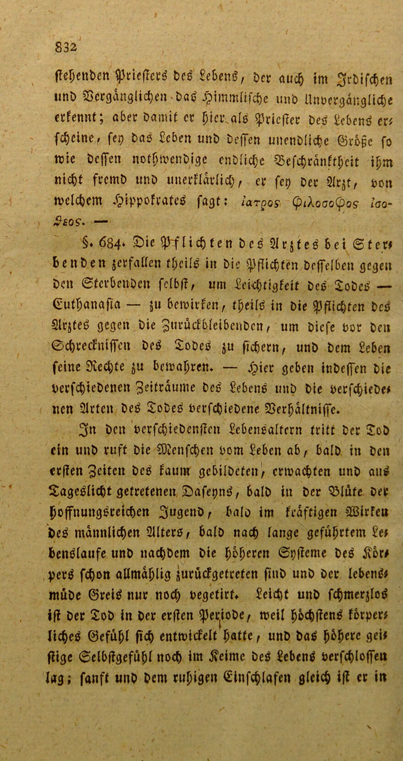 tfepenben $riefTerg Deg Meng, Dct- auch im ^rbifepen uni) Vergänglichen Dag Jpimmlifcpe unb Unvergängliche erfennt; aber Damif er picr.alg ^rieftet Deg Meng er* (feiner fep Dag Men unb Dcffcn unenDlicpe @rb§e fo mte Dejfen notptvenbige enDlicpc Vefchränftpcit ipm nicht frcmD unD unerflarlicp, er fep Der 3lr$f, von tvclcpcm £ippofrate$ fagt; largo* (piXoao(po? loo- iteos*. — §♦ 684* £)ic Pflichten Deg 31 r$teg bei (Stet* BenDen jcrfallcn tpeifg in Die Pflichten bcffelben gegen Den (StcrbenDcn felbft, um £ckptigleit Deg XoDcg — (Eufpanafta — ju betvirfen, tpeifg in Die Richten Deg Slrjteg gegen Die Surucfbleibenbcn, um Diefe vor Den ©cpreclnificn Deg SoDeg ju fiebern, unb Dem Men feine Siechte ju bemapren* — £tcr geben inbeffen Die verfchtebenen Zeiträume Deg Meng unD Die verfepiebe* ucn 3irtcn Deg SoDeg verfchieDene Verpältniffe. 3n Den verfcpkbenflcn Menggltcrn tritt Der SoD ein unD ruft Die fDknfcpen vom Men ab, balD. in Den erffen feiten Deg faum gcbilDcten, erdachten unD aug Sageglicht getretenen, SDafepng, balD in Der SMufe Der hoffnungsreichen 3ugcnD, balo im kräftigen SBirFeu Deg männlichen 3lltcrg, balD nach lange geführtem M benglaufe unD nachDem Die pbperen ©pfieme Deg ivor# perg fepon allmdplig iurüefgetrefen ftnD unD Der lebeng* müDe ©reig nur noch vegefirf* Reicht unD fcpmerjlog ifi Der SoD in Der erfien $er{ioDe, tveil poepfieng Forper* liepeg ©efüpl fiep enttvicFelt patte, unD Dag pbpere gei# ffige ©elbfigefüpl noch im $eimc Deg Meng verfcplojfeit lag; fanff unD Dem rupigen &lt;£infcplafen gleich ift er in