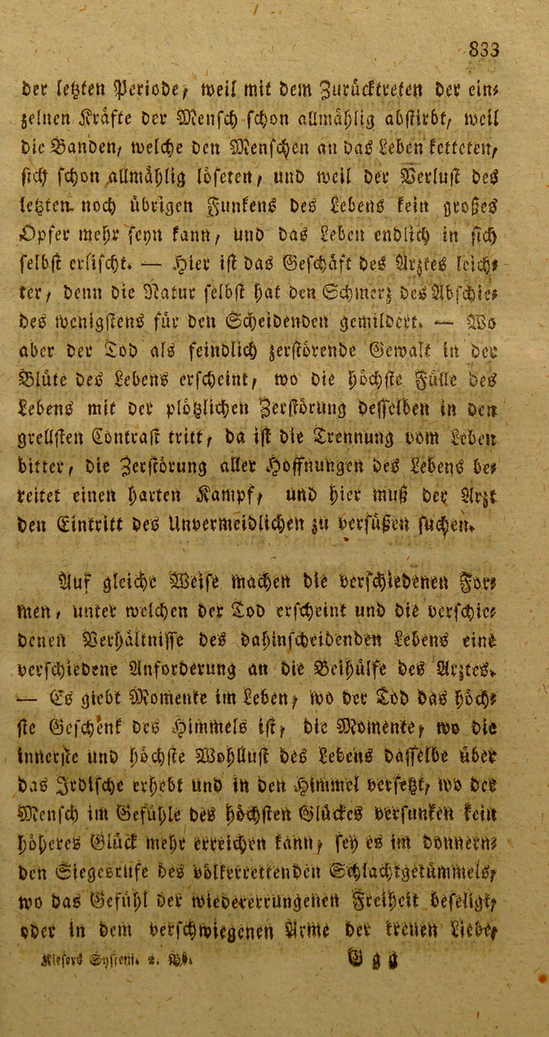 Der festen ^ertoDe, t»eü mit Dem Sutädttetttt Der ein* Seinen ffiäfte Der tOtcnfc^ fc^on aün^jjHg abjfiebt/ ivcü Mc^anbett/ treffe Den ®enfc$cn an Dal £eben fetteten^ ftef; fefjon attmiifHi.a lefetert/ unD meü Det Sgerfufl Del Ickten, noch übrigen gunfenl Del Eebcnl fein $tofiel «Opfer mefjr fepn farm, UnD Dal Eeben enDIifb in flcfj felbj! erfifebt* — Jg&gt;iet* ifX Dal ©efdjaft Del ät|fel feiet}* UXf Denn Die 'Statut fefbf! Jat Den 0c&amp;meij Del $fbfd)ie* Del iDcnigfienl für Den @cbetDenDen gcmifDert* — 3ß® aber Der £oD afl fcittOlkb jerfiotettbe ©ewatt In Dcp fSlüte Del Gebens erfcfjetnt/ wo Die f)cd)fie §üfle Des? lebend mit Der plofcffcbefi §et prang bejfblben in Den gteffjiett §bntvafr tritt f Da if! Die £rennung twm Zehen bittet f Die Jcrftorung affet Hoffnungen Del Eebenl be* teitet einen harten $ampf/ unD (jier htufj Der $fr$t Den (Eintritt Del Unpermeiblicben jit herfüfren fu^ein ttiuf gleiche Söeife machen Die berfdjie&amp;efien fit? fiten* unter rodeten Der &amp;oD etfctyeint unD Die Derf&lt;$ie* Denen SSerpftniKfe Del DabmfcDciDcnben Eebehl eini PcrfdjieDene Üfnforberung an Die &amp;eifjüffe Del Sfrjfclv — (El giebt kontente ttn £eben/ WO Der &amp;ID Dal fybty ftc ©efebenf Del ^pimmefl if!/ Die Momente/ m Dl« inficrite UnD fwd)f!e SBobÜufi Del Eebenl Daffefbe übet Dal 3rDlfct)c erbebt UnD in Den Hithtoef berfe|t&gt; m Der §D?cnf4) int Gefühle Del tjbdjfien ®lütlcl Dcrfuulfefi fein Jobcrei (Blucf rnebr erreichen fahtt/ fep ei im Donnern* Den «SiegcßtUfe Del PblferrettenDen ©cbfa^tge'tunimetlj? tvo Dal äcfityt Der wieDererrüngcnen Srcifjeft befeltgf; ober in Dem betfehwiegenen $vme bet treuen Eiebty ©'ijfreni» 8. $&amp;§i tsü g g I