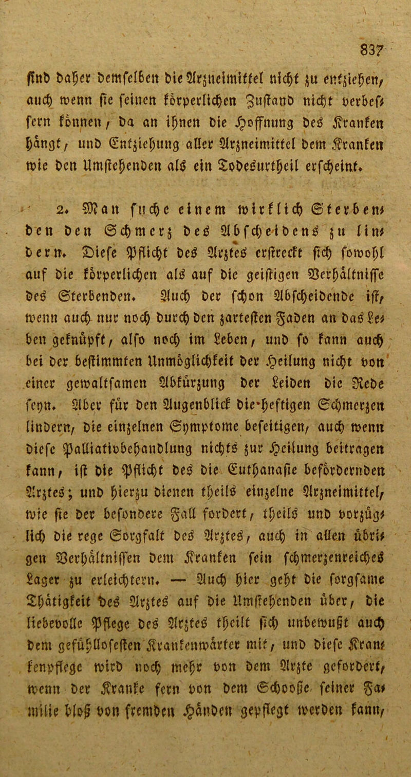 ffttt) Daher Demfelbcn Die Arzneimittel nicht zu entziehe«/ auch tvenn fie feinen körperlichen 3l|ftan&amp; nic^t oerbef* fern tonne«/ Da an ihnen Die Hoffnung Deö hänfen hangt/ unD Entziehung aller Arzneimittel Dem Uranien tote Den UmjtcJenDen afö ein SoDetfurtheil erfcheint* 2♦ Sttan fuche einem wirklich ©t erben* Den Den Schmerz De£ Abfche'iDcn^ §u Uw Denn £&gt;iefe Pflicht De$ Arjfeö erftreeft ftd) fomoljl auf Die körperlichen al$ auf Die geizigen 23ei*^dlfniffc Deö ©ferbenben» Auch Der fchon Abfcheibcnbe if?/ wenn auch nur noch Durch Den jarteflen gaben an Da£Se* ben geknüpft / alfo noch im Sebcn / unD fo kann auch bei Der bejtimmfen Unmöglichkeit Der Teilung nicht non einer gewaltfamen Abkürzung Der SeiDen Die 0leDc fcpn» Aber für Den Augenblick Die‘heftigen ©Chinesen linDer«/ Die einzelnen ©pmptome befeitigen/ auch wenn Diefc SpalüafiobeljattDlung nichts zur Jjeilung beitragen tan«/ ift Die Pflicht De$ Die Euthanafie bcforDcrnDen Arjteö; unD hierzu Dienen tljeilö einzelne Arzneimittel/ wie fie Der befonöere galt forDert/ tljßilä unD norjüg* lieh Die rege (Sorgfalt Deo Arzteg/ auch in allen ü&amp;ri* gen 53erl)altniffen Dem Franken fein fchmerzenreicheä Saget ju erleichtern» — Auch hier geht Die forgfame ^h^tigkeit t&gt;e$ Arztes auf Die HmftehenDen über. Die Itebepollc pflege De3 Arjteg ifycilt fich imbewufjt auch Dem gefühüofcftcn Krankenwärter mit/ unD Diefe Kran? kenpflcgc wirb noch nicht non Dem Arzte geforDert/ wenn Der kranke fern pon Dem ©dwoße feiner ga* miiie blojj bon fremDen J^SnDett gepflegt werben kamt/