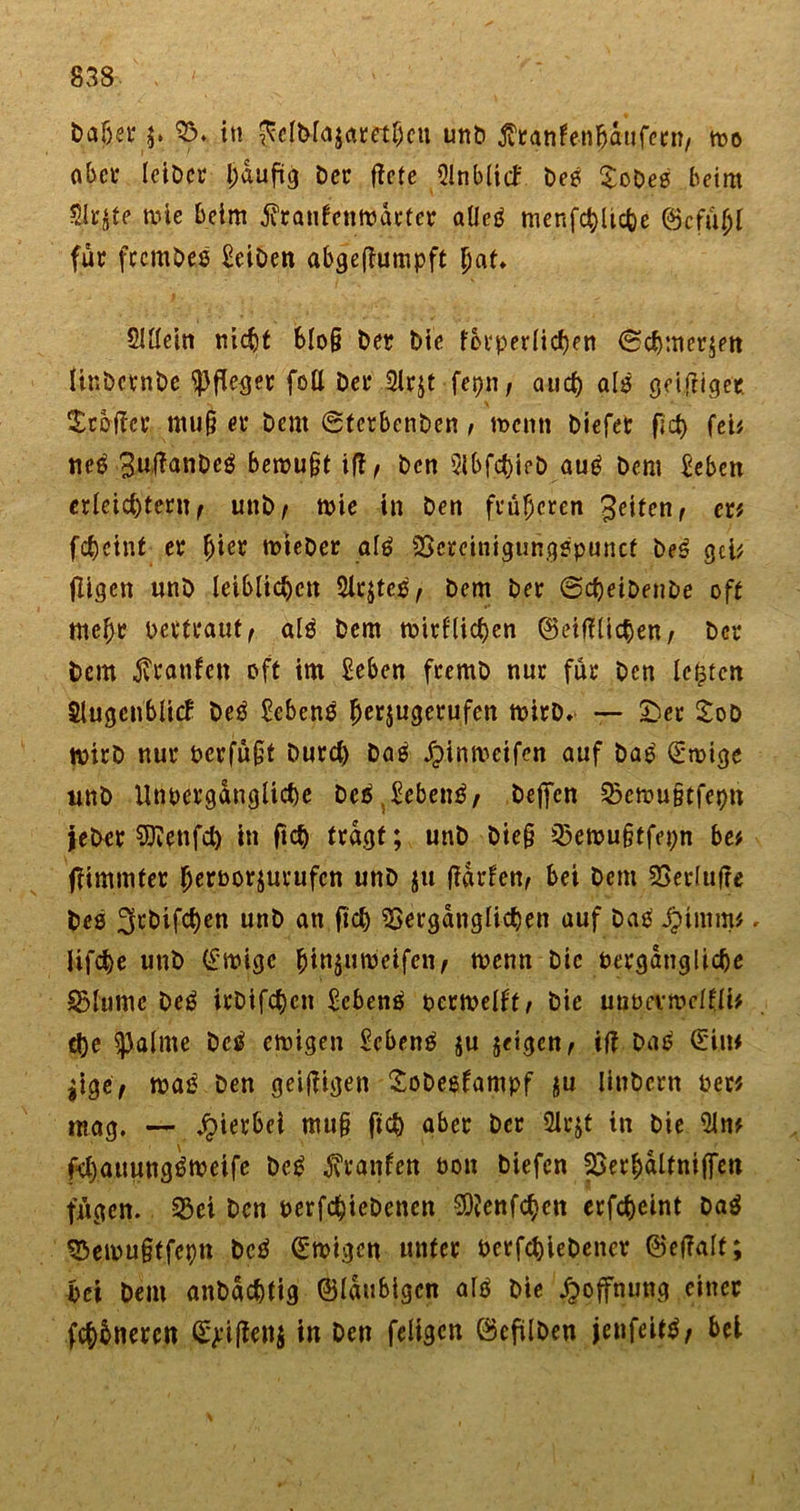 haberf5» in Jfel&amp;fojamhcu unb tfranfen&amp;dufeen, too aber leibet I)duftg Der flctc Slnbltd beö Xobes beim Slr^te tote beim jfranfe'nmdrter alletf menfc^licfee ©cfühl für fccmOes £eiben abgeflumpft Sittein nicht blo§ Der Die forperlichen ©Chinesen Unbcrnbe Pfleger foü Der 2lr$t fepn, auct) als getfrigec Broiler muj? er bem ©tcrbcnben, n&gt;cnn biefet fleh fei# tte$ ;3JUjflanbeä berou§tiff, bcn 3lbfd)ieb aug bcm £eben erleichtert^ unb/ toie in ben früheren 3eiten, er# fchcint er hi^ lieber al£ Vcreinigungspunct be$ gei# fügen nnb leiblichen Sietes, bem ber ©djeiDenbe oft mehr Pettraut, al$ bem toirflichen ©eiffliehen; ber bcm Traufen oft im £eben fremb nur für bcn lebten Slugcnblitf beö £eben$ ^erjugevufen toirb. — &amp;er SoD wirb nur perfufjt burd) baß Jpinmetfen auf ba£ (£toige nnb Unoergangltche beä.£eben£, beffen Vetoutitfepn jeber Sttenfd) in (ich tragt; unb bie§ Vetou§tfepn be# ffimmfer fjerporjuvufcn unb ju (idrfen, bei bcm Verlufie bes ^rbifchen unb an fid) Vergänglichen auf bad jpimm#, Ufche unb (imge ^in^uni'ei.fen/ toenn bic Pergdngliche ©lutne beg irbifchcn £cbene&gt; ocrtoelft/ bie unocvioclfli# d)e ^aline betf emigen £cbenä $u geigen ^ ifi ba£ (Ein# $ige, ma£ ben geizigen Sobesfampf $u liubern per# mag. — jpierbei mu§ ftch aber ber Slcjt in bie 3ln# fd)auungt?tpeife beg ^raufen Pott biefen Verhdltniffen fügen. ©ei ben perfchiebenen SOJenfchen erfcheint ba$ ©etou§ffeptt bcö (Etoigcn unter Perfchiebencv ©effalt; bei bem anbachtig ©laubigen altf bie Hoffnung einer fehbneren £&gt;'iffen$ in ben feligen ©eftlben jenfeittf, bei