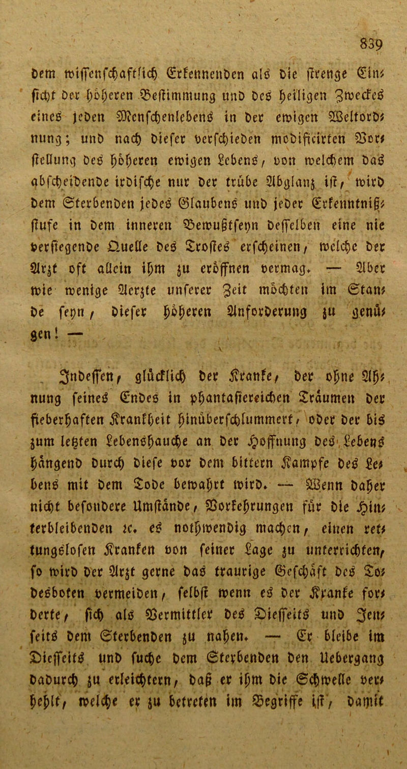 Dem wijfenfchaftfich ©rfetmcnDen alö Die Stetige Qütn* fict)t Der hofjeren Veftimmung unD Des ^eiligen 3wccFe£ eines jeDen €Oicnfct)enlebenö in Der ewigen SBelforD# ming; unD nach Diefer PctfchteDen mcDificirfcn 23c« tfcflung Des ^o^eren ewigen ^cbcnö A t&gt;on welchem Da6 abfcheiDenDe irDtfc^e nur Der trübe Slbglanj iff; wirD Dem ©ferbenDen jeDe$ ©lanbcnö unD jeber (Erfenntniji# flufe in Dem inneren Vewu§tfet)n Deffelben eine nie PerftegcnDe D.ueUe De$ SrofieS erfcheinen; meiere Der 2lr$t oft allein iljm ju eröffnen oermag* — Slber wie wenige Qicrjte unferer 3ett mochten im ©tan# De fepn ; Diefer Jbperen SinforDming ju genü# gen! — V' * ■ * * 3nDeflfett( glütflicfj Der $ranfe; Der ojjne $h* nung feinet (EnDes in pbantajtereichcn Traumen Der fieberhaften jvcanfheit hinüberfchlutnmcrf / ober Der bi$ jum lebten Eebenefjauche an Der Hoffnung De$'Jebet?3 JangenD Durch Diefe oor Dem bittern Kampfe De£ £e# benS mit Dem SoDc bewahrt wirD* — £Öeim Daher nicht befouDcre UmfianDe; Vorfehrungen für Die £tn# terbleibcnDen k* e$ notjjwenDig machen; einen ref# tungelofen franfen non feiner £age $u unterrichten; fo wirD Der 5irjt gerne Das traurige @cfchaft beß So# De^bofen oermeiDett; felbf? wenn e$ Der $ranfe for# Dcrte; (ich als Vermittler Detf ;Dieffetf$ unD 3ett# feitö Dem ©ferbenDen ju nahen* — (Er bleibe im £)icffcif$ unD fuche Dem ©ferbenDen Den Uebcrgang DaDurch $u erleichtern; Dag er ifm Die ©chwelle Per# hehlt; weiche er ju betreten im begriffe ifr; Damit