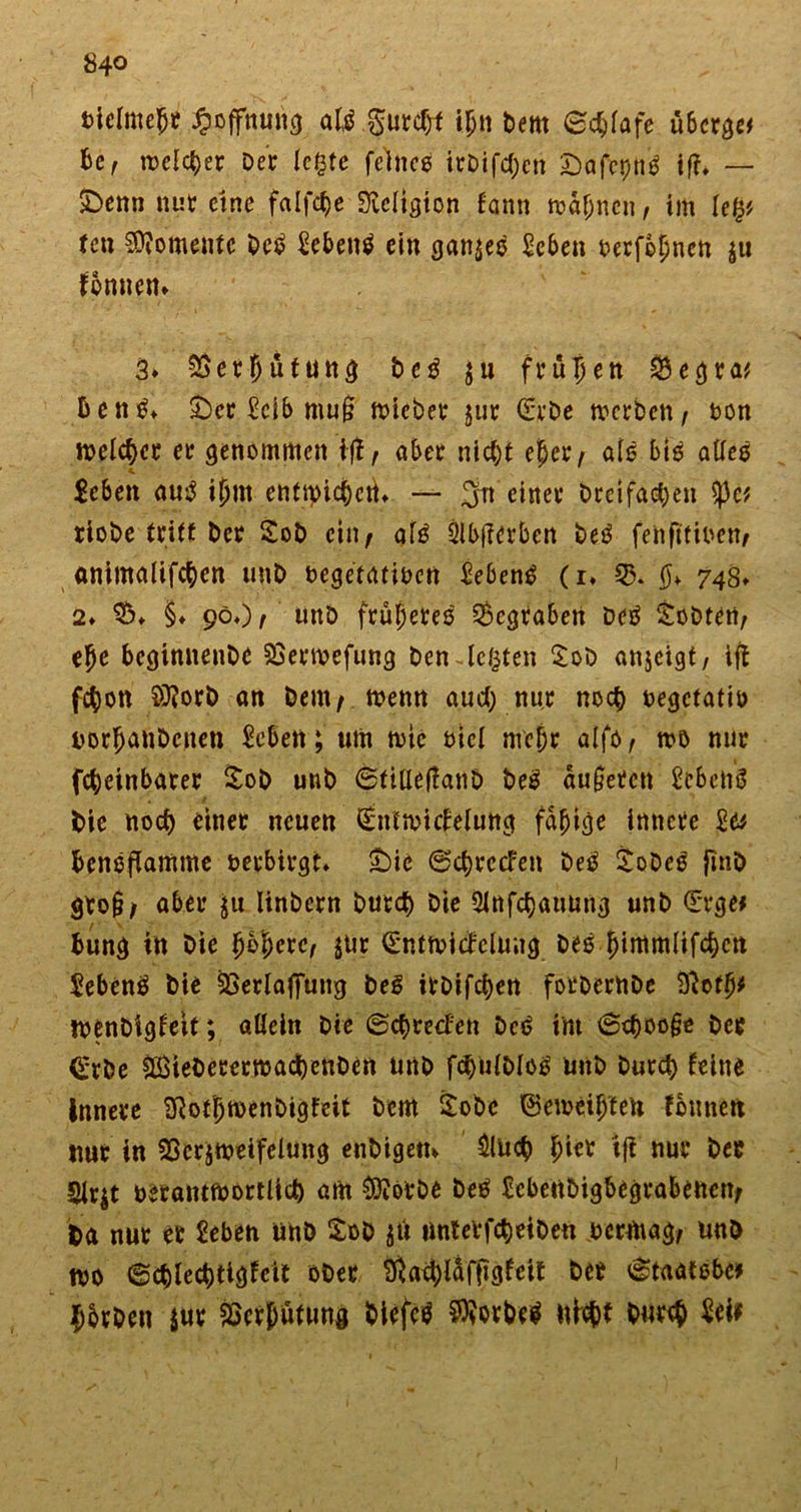 84° fcielmejjif Hoffnung atö gurcht ihn bent ©$lafe überge* be, welcher Der legte feine* itDifd;en Önfeptt* ift* — £&gt;enn nur eine falfctje Üicltgton fann mahnen, im Ufy fen Momente De* £eben* ein gan$e* Sehen berfefmen ju fonnem 3» Verhütung be* ju frühen $egra* Den** £)cr Selb muß mieber jur €rbe tverben/ ton n&gt;elc^cc er genommen ifl, aber nicht eher, als big alle* Scbett au* ijjrn enttyidM* — Jn einer Dreifachen tyct riobe tritt Der 2ob ein^ al* 3!b|?erben De* fenftfiben, animalifchcn unD begetatioen Seben* (i. 74s» 2» $&gt;. §♦ 90.)/ unD frühere* begraben De* lobten, ehe beginnenbe SSerwefung Den-legten £ob anjeigt, ift fchon $?orb an Dem/ n?enn auch nur noch oegetatio Dorfjanbcneu Seben; um n&gt;tc ötcl mehr alfo, mö nur fcheinbarer £ob unb ©tiUeÜanD De* äußeren SebetiÖ Die noch einer neuen €ntmicleiung fähige innere la bengflamme verbirgt £&gt;ie ©chrccFen De* £obe* finD gro§/ aber $u linbern Durch Die Slnfchauung unb ©rge* bung in Die höhere, $Ur (Sntmicfclung beö hintmlifchcn Seben* Die SSerlaffung be* irbifchen forbembe Btofh# tbenbigleit; allein Die ©chreefen De* int ©choo§e Der &lt;£rbe ^öieberernjachenben unb fchulblo* unb Durch leine innere Sftotljmenbigfeit Dem £obc ©emethten tonnen nur in SBcrjmeifeiung enDigetn £luch tft nur Der 2lr$t uerantmortlich am ^örbe De* tebenbigbegrabenen/ Da nur er Seben unb £ob gft unter fch ei Den permag/ unD tbo ©chlechtigfcit ober $ati)laftlgfeit Der ©taatebe? ^brben jur SSerpütung Diefc* $?orbe* nicht Durch Sei?