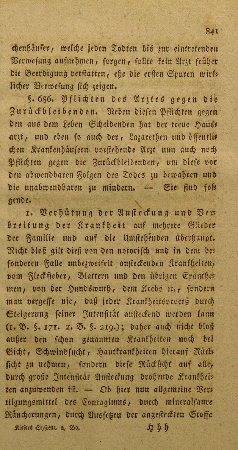 c^en^aufer / mefchc jeDen £oDten Bt$ jur einfrefcnDcn SSermcfung aufncbmcn/ forgcrt/ fotttc fein 2lr$t früher Die Q5cerDtgung oerflatten r ehe Die crfien Spuren wirf* lieber SBcrmefung ftd) geigen* §♦ 6$6* Pflichten De$ $r$fe£ gegen Die 3urücfbleibenDen* Reben tiefen Pflichten gegen Den aug Dem £eben SchcibenDen I)at Der freue Jqcui&amp; ar$f f unD eben fo auch Der/ £a$aretben unD offentü# chen jvranfen^öufern borjTehenbe 5irjf nun auch noch Pflichten gegen Die JurucfbletbenDen/ um Dtcfe oor Den abmenbbaren golgen Deö SoDes $u bemabren unD Die unabmenDbaven $u nthtDern* — Sie- finD foB genbe, ' i* 23 er hü tu ng Der 9tnffecfung tinb 5l&gt;cr? Breitung Der 5vranffjeit ÄUf «teurere ©lieber Der gamilie unD auf Die UmfiebenDen überhaupt* Riebt bloß gilt Die.§ fcon Den notorifcb unD in Dem be* fonDeren gaUe unbejmeifelt anfrecfenDen $ranfheitett/ torn gletffkber/ Glattem unD Den übrigen Q^äntbe? men/ oon Der ^unb'ämtrfb-/ Dem $veb8 K.r fonDent man uergeffe nie/ Da§ jeDcr ^ranfbeit6procc§ Durch Steigerung feiner 3nfenftfaf anfrecfenD werben fatm (i* 03» §♦ 171* 2♦ S5# §. 219♦); Daher auch nicht bloß au§et Den febon genannten Krankheiten noch bei ©icbf/ ScbwinDfucbf / 4?autfranfi)eiten bietauf StüclV ficht $u nehmen/ fonDern Diefe Rücf ficht auf alle/ Durch große 3utcnfttat Üinfrccfung DropenDe Kranket* ten anjumenDen iff* — £)b hier nun allgemeine $Scr* tilgungemittel Des (Jonüagiumö/ Durch mlneralfaiire Räucherungen/ Durch 2Jusfe£cu Der ange|tccffen Stoffe