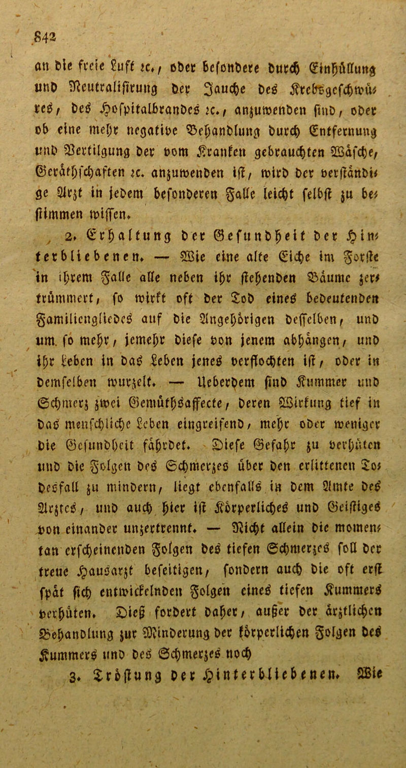 ' 4 ött Die freie Suff «♦/ ober 6cfoitt&gt;ere Durch (Einhüllung unO Sßcutralijirung her fauche beß flretegcfcbwü'/ te$r De$ ^ofpitalJ&amp;ranDcß k./ anjuwenben ftnD, ober ob eine mehr negatioe 93ebanblung Durch (Entfernung tmt'» Vertilgung Der oom Traufen gebrauchten SBafche/ ©er&amp;tljfchaften *c. anjuwenben ifl / wirb Der oerffanDi* ge 2Jr$t in jebem befonberen galle leicht felbfi $u bei (Ultimen miffen» 2» Erhaltung Der ©efuttb^eif Der £int terbliebenen» — 2Bic eine alte (Eiche im gortfe in ihrem galle alle neben ihr fichenben Vdumc $er* trümmert/ fo wirft oft Der £ob eineö bebeutenben gamilicngliebcö auf Die Angehörigen beffclben ^ unb lim. fo mehr / jemehr biefe hon jenem abhdngen/ unb ipr beben in Da£ beben jeneä oerflochfen ift/ ober in Demfelben wurzelt» — ileberbem ftnb Kummer unb 6chmerj zwei ©emüth^affecte/ Deren SBirfung tief in batf menffhliche beben eingreifenb/ mehr ober weniger Die ©cfunbhcit fdhvbcf» 2)iefe ©efahr $u Per hüten unb Die golgctt beö ©chmcrjeß über Den erlittenen $o* Deofall $u minbettt/ liegt ebenfalls in Dem Amte De£ Slrjtcä/ unb auch hier iji $brperücheö unb ©eifHgeg pon einanber unjertrennt» — 9Ucht allein Die meinem tan crfchcincnben golgen be$ tiefen ©chmerjcß foU Der treue jjauöarjt befeitigen/ fonbern auch Die oft erft fpat fich cntwicfelnbcn golgen eineä tiefen $umnter$ Perhüten» Sieg forberf Daher/ au§cr Der ärztlichen Sbe^anDlung jur SftinDerung Der fbtpcrlichen golgen M $ummer$ unb beß ©chmerjeß noch 3» Xrbjiung Der Hinterbliebenen» SBie