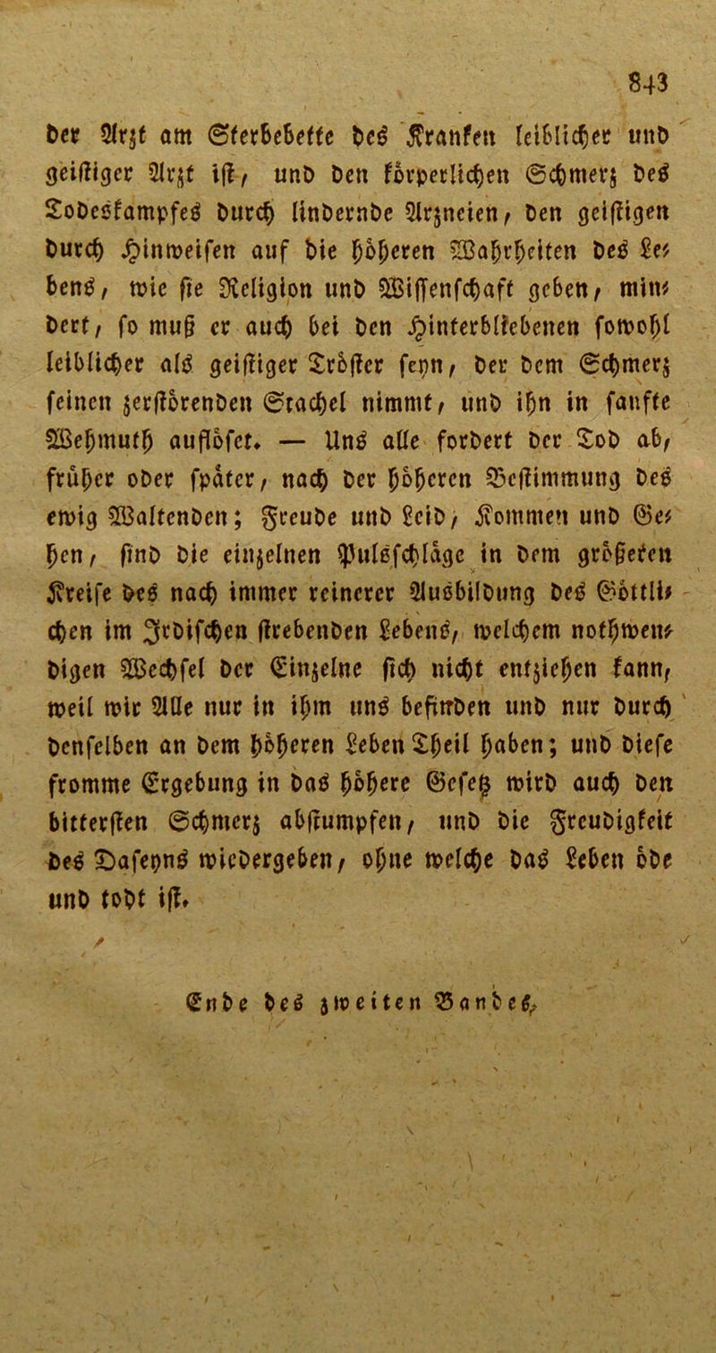 Der 5Ir$t öm ©fer&amp;ebette De£ $ranfett leiblicher unD geiziger 2U^f unD Den forderlichen ©cbmers De$ SoDeßfampfeö Durch linbernbe 2lr$neien/ Den geizigen Durch Jjinmeifen auf Die fjojjeren srgabtfjciten Deg £e* ben£/ mie fie Religion unD SÖSiffenfchaft geben / mim Dcrt/ fo mu§ ec auch bei Den .Hinterbliebenen fomoljl leiblicher altf geiziger Srbjfcr fenn/ Der Dem ©chmer$ feinen jerjlorenDen ©rachel nimmt/ unD ihn in fanfte $ßeljmuff) auflofet» — Un£ alle forbert Der XoD ab/ früher ober fpatcr / nach Der Jobcren 35eflimmung Deg emig £BaltcnDen; greuDe unD £eiD/ kommen unD ©e* Jen/ finD Die einzelnen ^ulßfchlagc in Dem gre§efen greife Des nach immer reinerer SlußbilDung Deg ©bttlb chen im ^rDifchen (trebenDen £ebend/ welchem notfjwem Digen 2Bechfel Der (Einzelne fict) nicht enfjiejjen fann, weil mir 2lUe nur in ifjm un$ befmDen unD nur Durch Dcnfclben an Dem Domren £eben$fjeil haben; unD Diefe fromme (Ergebung in Daä fybtyxt ©efe$ mirD auch Den bitteren @chmcr$ abftumpfeu/ unD Die grcuDigfeit De6 £)afepng micDergeben/ ohne welche Da£ Men oDe unD tobt iff* Snbe Deö 510eiten ^anbe^