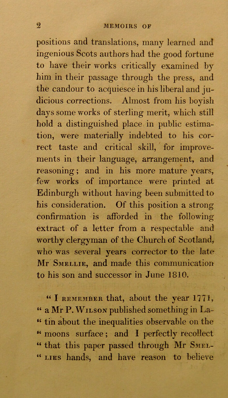 positions and translations, many learned and ingenious Scots authors had the good fortune to have their works critically examined by him in their passage through the press, and the candour to acquiesce in his liberal and ju- dicious corrections. Almost from his boyish days some works of sterling merit, which still hold a distinguished place in public estima- tion, were materially indebted to his cor- rect taste and critical skill, for improve- ments in their language, arrangement, and reasoning; and in his more mature years, few works of importance were printed at Edinburgh without having been submitted to his consideration. Of this position a strong confirmation is afforded in the following extract of a letter from a respectable and worthy clergyman of the Church of Scotland, who was several years corrector to the late Mr Smellie, and made this communication to his son and successor in June 1810. “ I remember that, about the year 1771, “ a Mr P. Wilson published something in La- “ tin about the inequalities observable on the “ moons surface; and I perfectly recollect “ that this paper passed through Mr Smel- “ lies hands, and have reason to believe