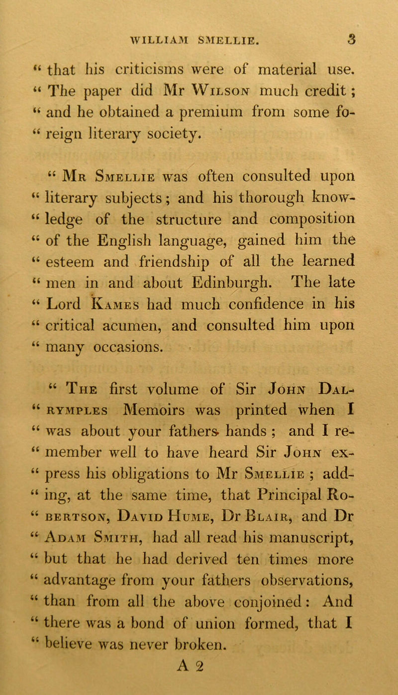 “ that his criticisms were of material use. “ The paper did Mr Wilson much credit; 44 and he obtained a premium from some fo- 44 reign literary society. 44 Mr Smellie was often consulted upon 44 literary subjects; and his thorough know- 44 ledge of the structure and composition “ of the English language, gained him the 44 esteem and friendship of all the learned “ men in and about Edinburgh. The late 44 Lord Kames had much confidence in his 44 critical acumen, and consulted him upon 44 many occasions. “ The first volume of Sir John Dal- 44 rymples Memoirs was printed when I 44 was about your fathers* hands ; and I re- “ member well to have heard Sir John ex- 44 press his obligations to Mr Smellie ; add- 44 ing, at the same time, that Principal Ro- 44 bertson, David Hume, Dr Blair, and Dr 44 Adam Smith, had all read his manuscript, 44 but that he had derived ten times more 44 advantage from your fathers observations, 44 than from all the above conjoined: And 44 there was a bond of union formed, that I “ believe was never broken.