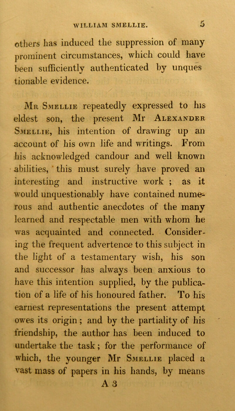 others has induced the suppression of many prominent circumstances, which could have been sufficiently authenticated by unques tionable evidence. Mr Smellie repeatedly expressed to his eldest son, the present Mr Alexander SxMellie, his intention of drawing up an account of his own life and writings. From his acknowledged candour and well known abilities, this must surely have proved an interesting and instructive work ; as it would unquestionably have contained nume- rous and authentic anecdotes of the many learned and respectable men with whom he was acquainted and connected. Consider- ing the frequent advertence to this subject in the light of a testamentary wish, his son and successor has always been anxious to have this intention supplied, by the publica- tion of a life of his honoured father. To his earnest representations the present attempt owes its origin; and by the partiality of his friendship, the author has been induced to undertake the task; for the performance of which, the younger Mr Smellie placed a vast mass of papers in his hands, by means A 3