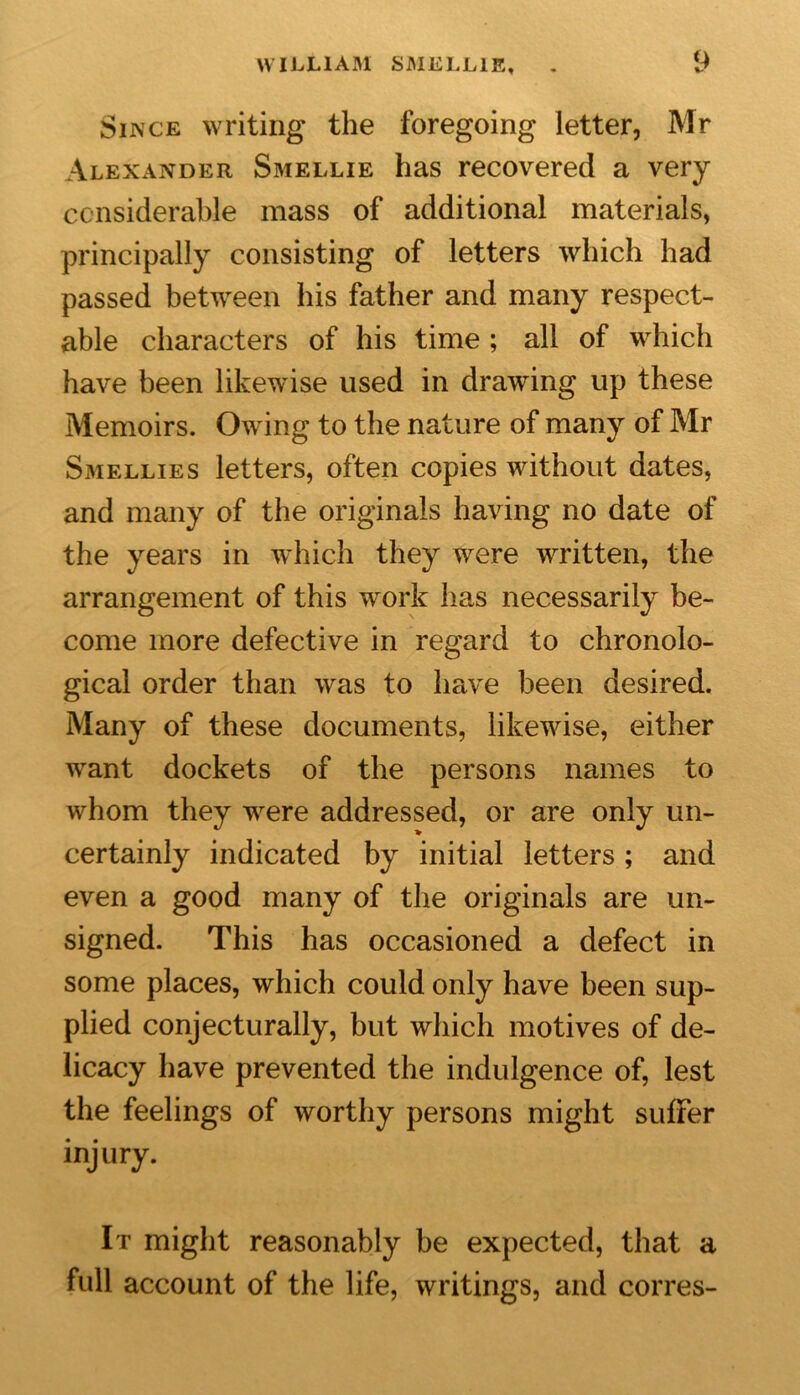 Since writing the foregoing letter, Mr Alexander Smellie has recovered a very considerable mass of additional materials, principally consisting of letters which had passed between his father and many respect- able characters of his time ; all of which have been likewise used in drawing up these Memoirs. Owing to the nature of many of Mr Smellies letters, often copies without dates, and many of the originals having no date of the years in which they were written, the arrangement of this work has necessarily be- come more defective in regard to chronolo- gical order than was to have been desired. Many of these documents, likewise, either want dockets of the persons names to whom they were addressed, or are only un- certainly indicated by initial letters; and even a good many of the originals are un- signed. This has occasioned a defect in some places, which could only have been sup- plied conjecturally, but which motives of de- licacy have prevented the indulgence of, lest the feelings of worthy persons might suffer injury. It might reasonably be expected, that a full account of the life, writings, and corres-