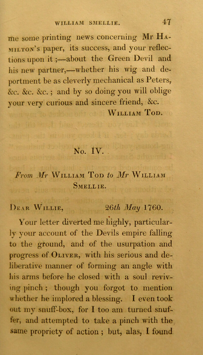 me some printing news concerning Mr Ha- milton’s paper, its success, and your reflec- tions upon it ;—about the Green Devil and his new partner,—whether his wig and de- portment be as cleverly mechanical as Peters7 Sec. Sec. Sec. ; and by so doing you will oblige your very curious and sincere friend, Sec. William Tod. No. IV. . From Mr William Tod to Mr William Smellie. Dear Willie, %6th May 1760. * Your letter diverted me highly, particular- ly your account of the Devils empire falling to the ground, and of the usurpation and progress of Oliver, with his serious and de- liberative manner of forming an angle with his arms before he closed with a soul reviv- ing pinch ; though you forgot to mention whether he implored a blessing. I even took out my snuff-box, for I too am turned snuf- fer, and attempted to take a pinch with the same propriety of action ; but, alas, I found