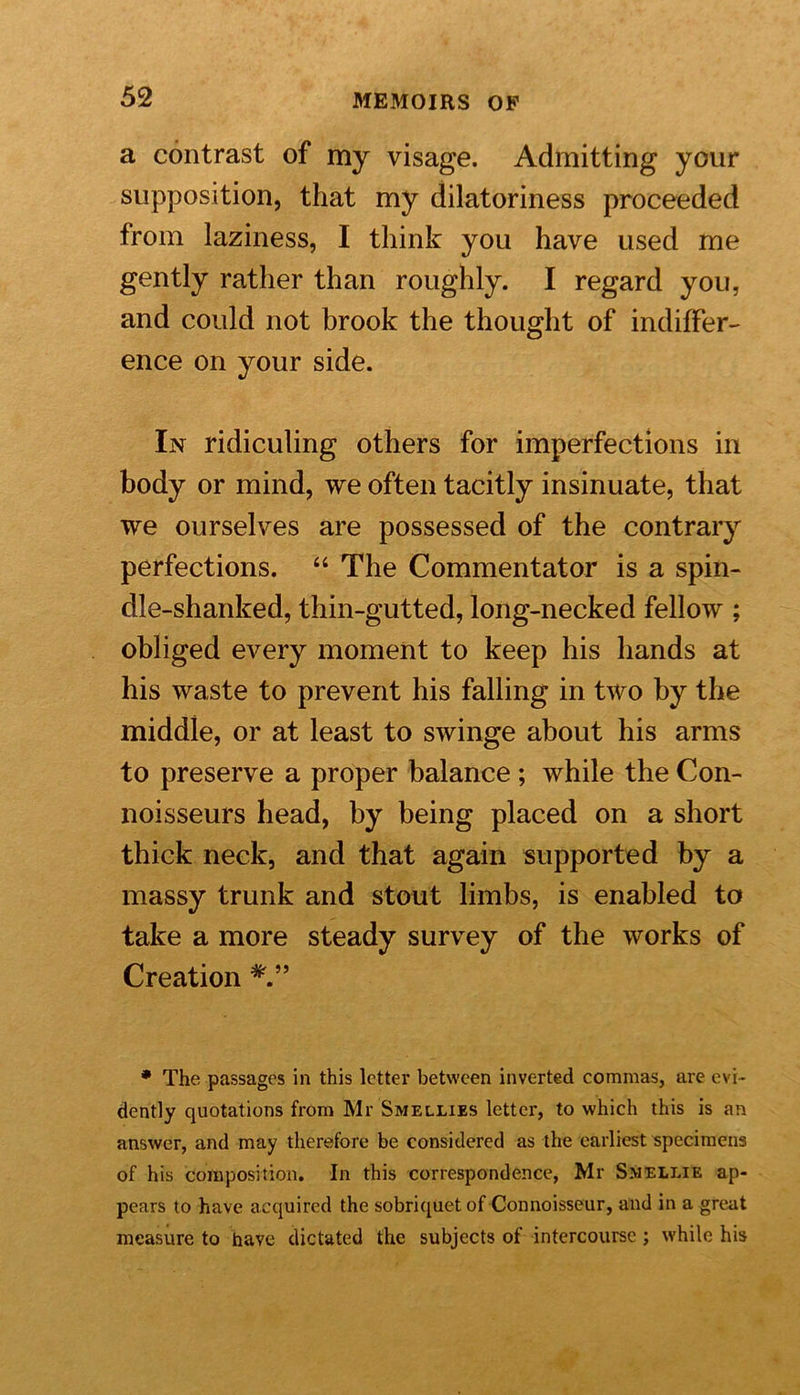 a contrast of my visage. Admitting your supposition, that my dilatoriness proceeded from laziness, I think you have used me gently rather than roughly. I regard you, and could not brook the thought of indiffer- ence on your side. In ridiculing others for imperfections in body or mind, we often tacitly insinuate, that we ourselves are possessed of the contrary perfections. “ The Commentator is a spin- dle-shanked, thin-gutted, long-necked fellow ; obliged every moment to keep his hands at his waste to prevent his falling in two by the middle, or at least to swinge about his arms to preserve a proper balance ; while the Con- noisseurs head, by being placed on a short thick neck, and that again supported by a massy trunk and stout limbs, is enabled to take a more steady survey of the works of Creation * The passages in this letter between inverted commas, are evi- dently quotations from Mr Smellies letter, to which this is an answer, and may therefore be considered as the earliest specimens of his composition. In this correspondence, Mr Smellie ap- pears to have acquired the sobriquet of Connoisseur, and in a great measure to have dictated the subjects of intercourse; while his