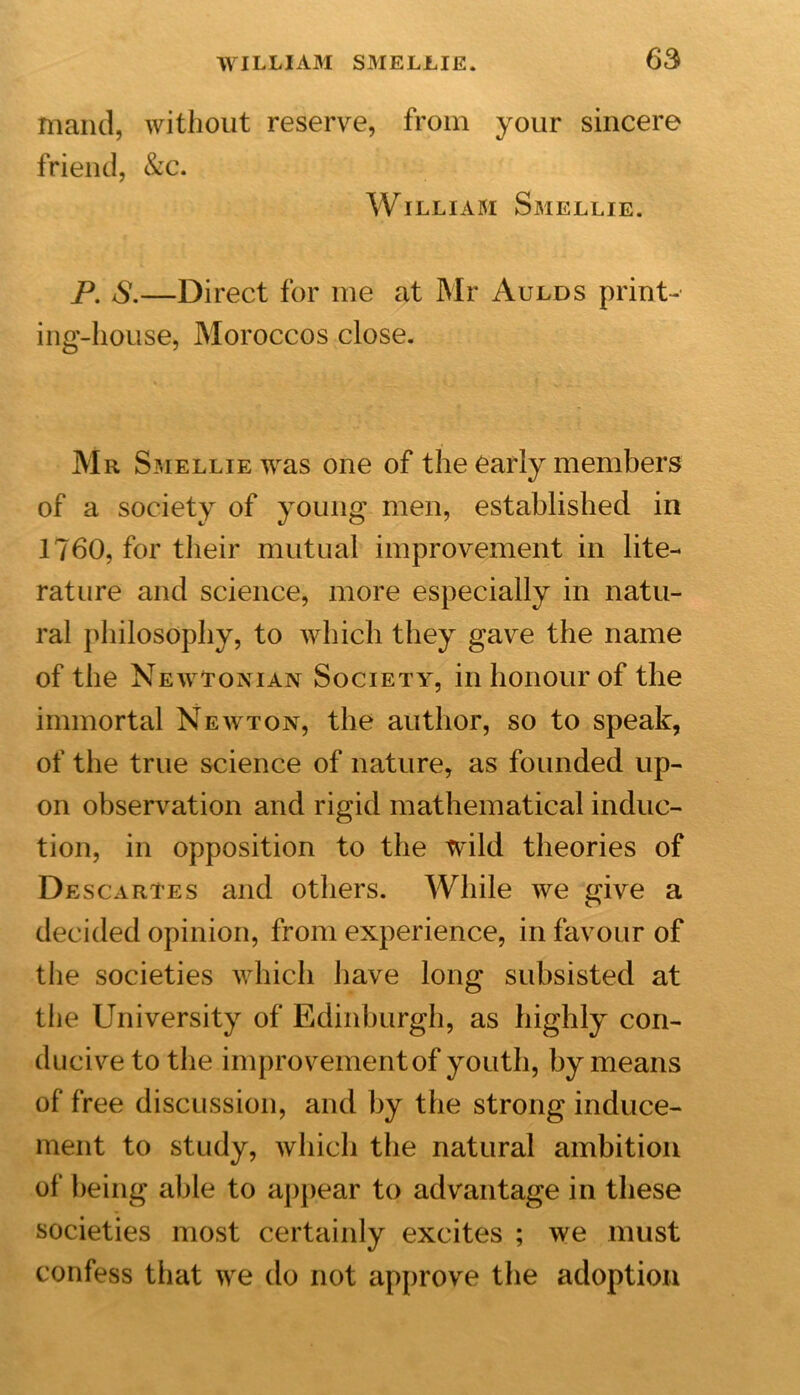 mand, without reserve, from your sincere friend, &amp;c. William Smellie. P. &lt;S.—Direct for me at Mr Aulds print- ing-house, Moroccos close. Mr Smellie was one of the early members of a society of young men, established in 1760, for their mutual improvement in lite- rature and science, more especially in natu- ral philosophy, to which they gave the name of the Newtonian Society, in honour of the immortal Newton, the author, so to speak, of the true science of nature, as founded up- on observation and rigid mathematical induc- tion, in opposition to the wild theories of Descartes and others. While we give a decided opinion, from experience, in favour of the societies which have long subsisted at the University of Edinburgh, as highly con- ducive to the improvementof youth, by means of free discussion, and by the strong induce- ment to study, which the natural ambition of being able to appear to advantage in these societies most certainly excites ; we must confess that we do not approve the adoption