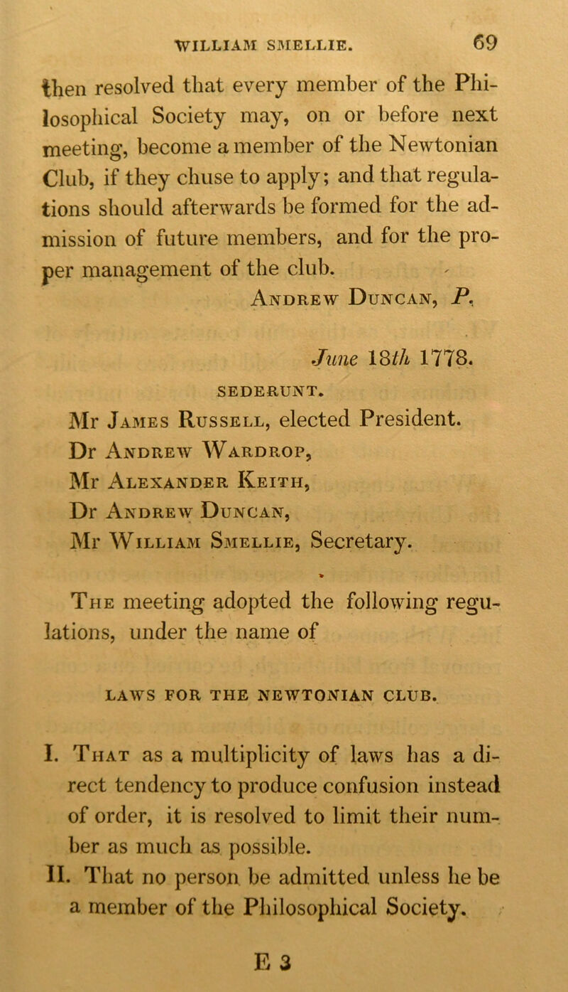 then resolved that every member of the Phi- losophical Society may, on or before next meeting, become a member of the Newtonian Club, if they chuse to apply; and that regula- tions should afterwards be formed for the ad- mission of future members, and for the pro- per management of the club. Andrew Duncan, P. June 18 th 1778. SEDERUNT. Mr James Russell, elected President. Dr Andrew Wardrop, Mr Alexander Keith, Dr Andrew Duncan, Mr William Smellie, Secretary. % The meeting adopted the following regu- lations, under the name of LAWS FOR THE NEWTONIAN CLUB. I. That as a multiplicity of laws has a di- rect tendency to produce confusion instead of order, it is resolved to limit their num- ber as much as possible. II. That no person be admitted unless he be a member of the Philosophical Society.