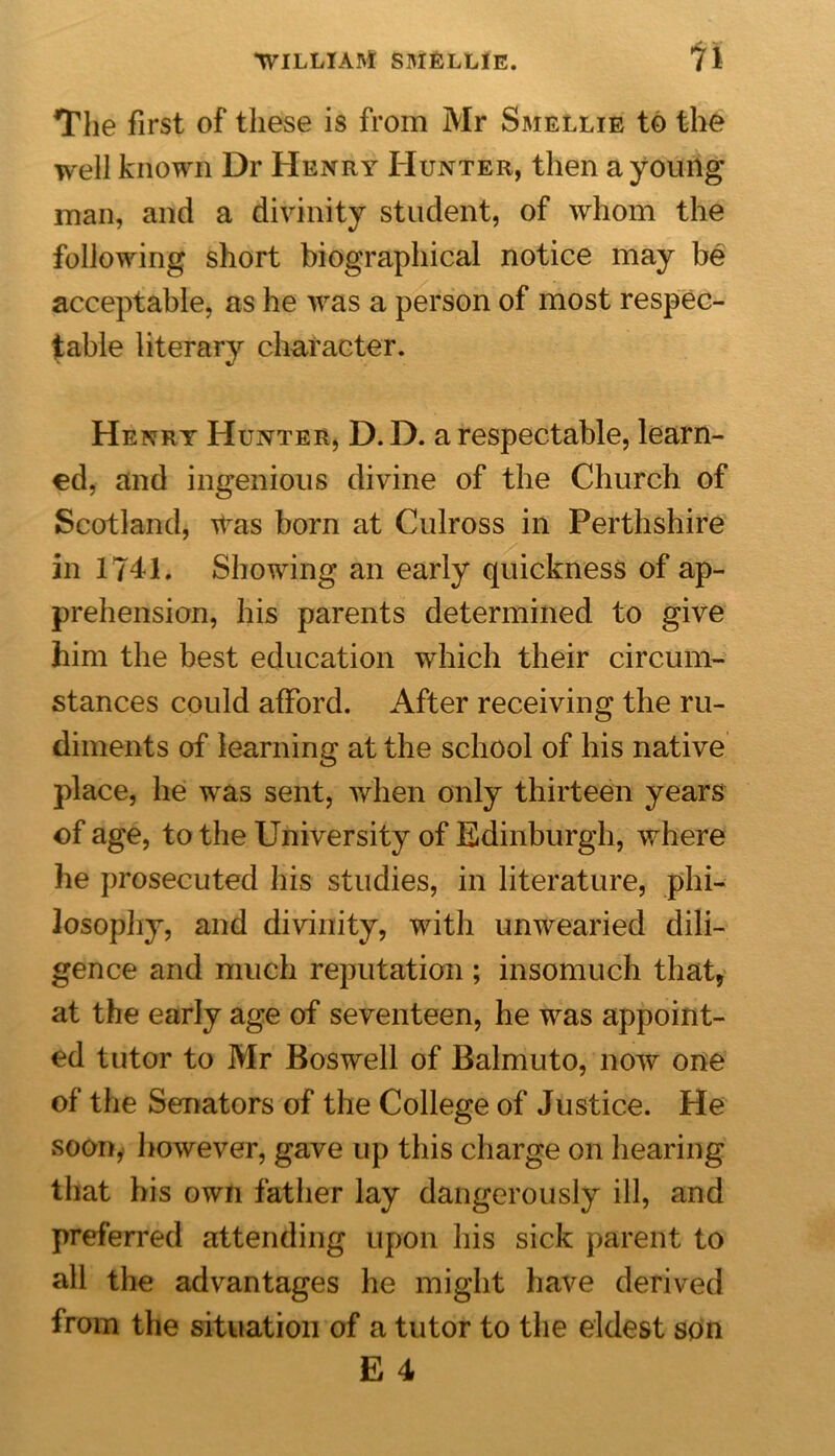 The first of these is from Mr Smellie to the well known Dr Henry Hunter, then a young man, and a divinity student, of whom the following short biographical notice may be acceptable, as he was a person of most respec- table literary character. Henry Hunter, D. D. a respectable, learn- ed, and ingenious divine of the Church of Scotland, itas born at Culross in Perthshire in 1741. Showing an early quickness of ap- prehension, his parents determined to give him the best education which their circum- stances could afford. After receiving the ru- diments of learning at the school of his native place, he was sent, when only thirteen years of age, to the University of Edinburgh, where he prosecuted his studies, in literature, phi- losophy, and divinity, with unwearied dili- gence and much reputation ; insomuch that* at the early age of seventeen, he was appoint- ed tutor to Mr Boswell of Balmuto, now one of the Senators of the College of Justice. He soon^ however, gave up this charge on hearing that his own father lay dangerously ill, and preferred attending upon his sick parent to all the advantages he might have derived from the situation of a tutor to the eldest son