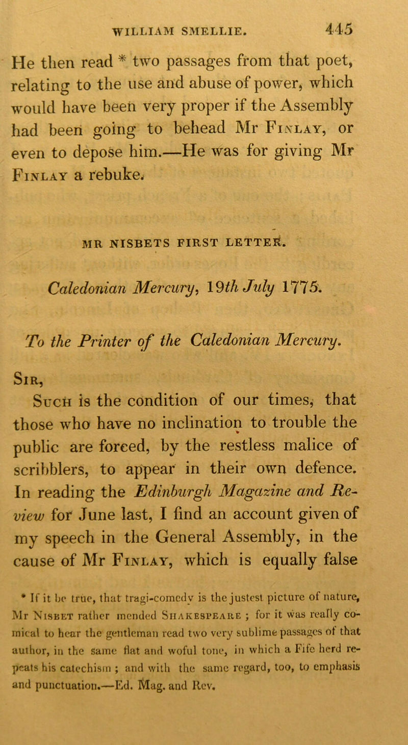 He then read * two passages from that poet, relating to the use and abuse of power, which would have been very proper if the Assembly had been going to behead Mr Finlay, or even to depose him.—He was for giving Mr Finlay a rebuke. MR NISBETS FIRST LETTER. Caledonian Mercury, 19thJuly 1775. To the Printer of the Caledonian Mercury. Sir, Such is the condition of our times, that those who have no inclination to trouble the » public are forced, by the restless malice of scribblers, to appear in their own defence. In reading the Edinburgh Magazine and Re- view for June last, I find an account given of my speech in the General Assembly, in the cause of Mr Finlay, which is equally false * If it bo true, that tragi-comcdv is the justcst picture of nature, Mr Nisbet rather mended Shakespeare ; for it was really co- mical to hear the gentleman read two very sublime passages ot that author, in the same flat and woful tone, in which a Fife herd re- peats his catechism ; and with the same regard, too, to emphasis and punctuation.—Ed. Mag. and Rev.