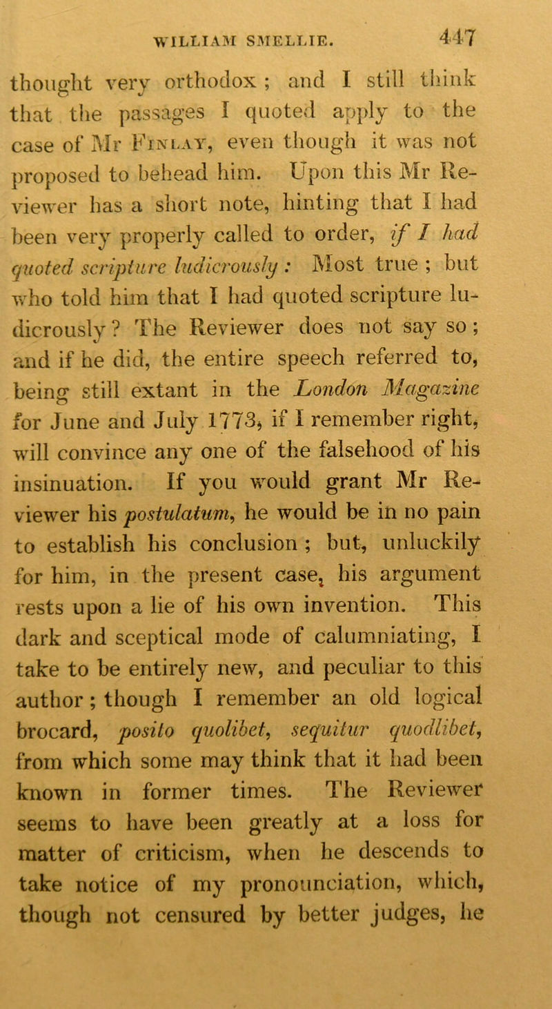 thought very orthodox ; and I still think that the passages I quoted apply to the case of Mr Finlay, even though it was not proposed to behead him. Upon this Mr Re- viewer has a short note, hinting that I had been very properly called to order, if I had quoted scripture ludicrously : Most true ; but who told him that I had quoted scripture lu- dicrously ? The Reviewer does not say so; and if he did, the entire speech referred to, being still extant in the London Magazine for June and July 1773* if i remember right, will convince any one of the falsehood of his insinuation. If you would grant Mr Re- viewer his postulatum, he would be in no pain to establish his conclusion ; but, unluckily for him, in the present case* his argument rests upon a lie of his own invention. This dark and sceptical mode of calumniating, I take to be entirely new, and peculiar to this author ; though I remember an old logical brocard, posito quolibet, sequitur quodlibet, from which some may think that it had been known in former times. The Reviewer seems to have been greatly at a loss for matter of criticism, when he descends to take notice of my pronounciation, which, though not censured by better judges, he