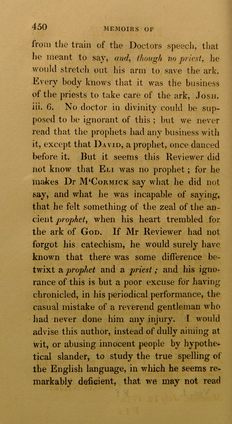 from the train of the Doctors speech, that he meant to say, arid, /hough no priest, he would stretch out his arm to save the ark. Every body knows that it was the business of the priests to take care of the ark, Josh. iii. 6. No doctor in divinity could be sup- posed to be ignorant of this ; but we never read that the prophets had any business with it, except that David, a prophet, once danced before it. But it seems this Reviewer did not know that Eli was no prophet; for he makes Dr JVRCormick say what he did not say, and what lie was incapable of saying, that he felt something of the zeal of the an- cient prophet, when his heart trembled for the ark of God. If Mr Reviewer had not forgot his catechism, he would surely have known that there was some difference be- twixt a prophet and a priest; and his igno- rance of this is but a poor excuse for having chronicled, in his periodical performance, the casual mistake of a reverend gentleman who had never done him any injury. I would advise this author, instead of dully aiming at wit, or abusing innocent people by hypothe- tical slander, to study the true spelling of the English language, in which he seems re- markably deficient, that we may not read