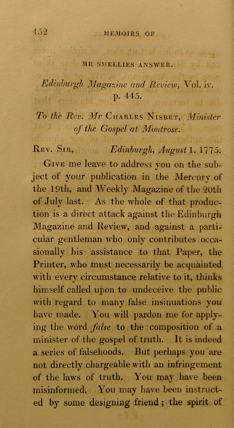 MR SMELLIES ANSWER. Edinburgh Magazine and Review, Vol. iv. p. 445. To the Rev. Mr Charles Nisbet, Minister of the Gospel at Montrose. Rev. Sir, Edinburgh, August 1. 1775. Give me leave to address you on the sub- ject of your publication in the Mercury of the 19th, and Weekly Magazine of the 20th of July last. As the whole of that produc- tion is a direct attack against the Edinburgh Magazine and Review, and against a parti- cular gentleman who only contributes occa- sionally his assistance to that Paper, the Printer, who must necessarily be acquainted with every circumstance relative to it, thinks himself called upon to undeceive the public with regard to many false insinuations you have made. You will pardon me for apply- ing the word false to the composition of a minister of the gospel of truth. It is indeed a series of falsehoods. But perhaps you are not directly chargeable with an infringement of the laws of truth. You may have been misinformed. You may have been instruct- ed by some designing friend; the spirit of
