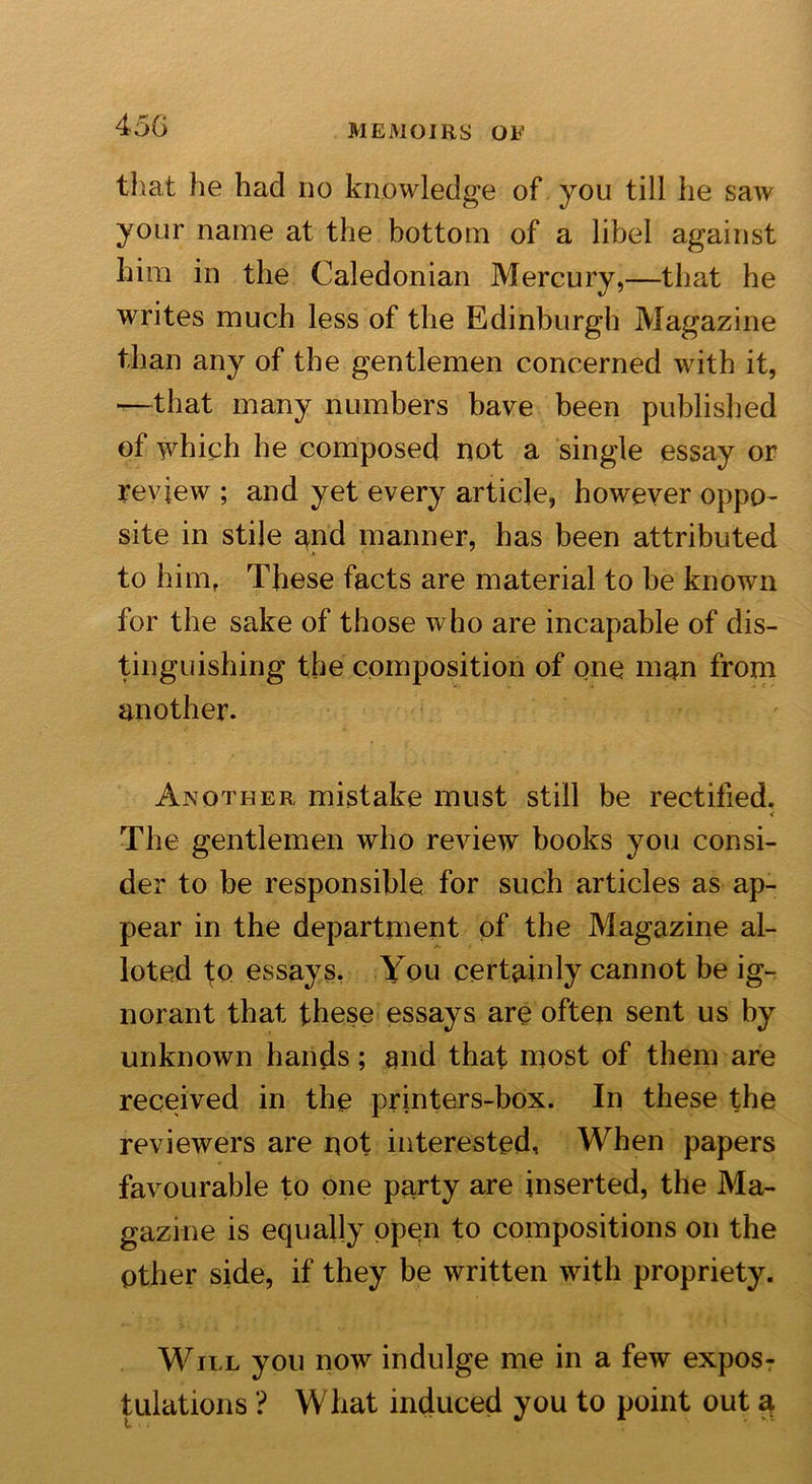 that he had no knowledge of you till he saw your name at the bottom of a libel against him in the Caledonian Mercury,—that he writes much less of the Edinburgh Magazine than any of the gentlemen concerned with it, —that many numbers have been published of which he composed not a single essay or review ; and yet every article, however oppo- site in stile and manner, has been attributed to him, These facts are material to be known for the sake of those who are incapable of dis- tinguishing the composition of one man from another. Another mistake must still be rectified. &lt; The gentlemen who review books you consi- der to be responsible for such articles as ap- pear in the department of the Magazine al- loted to essays. You certainly cannot be ig- norant that these essays are often sent us by unknown hands; and that most of them are received in the printers-box. In these the reviewers are not interested. When papers favourable to one party are inserted, the Ma- gazine is equally open to compositions on the Other side, if they be written with propriety. Will you now indulge me in a few exposT filiations ? What induced you to point out a