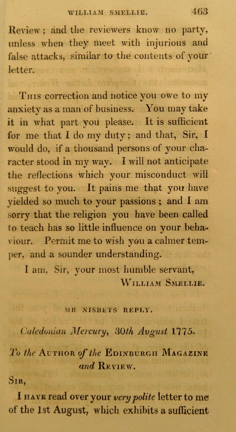 403 Review; and the reviewers know no party, unless when they meet with injurious and false attacks, similar to the contents of your letter. * % This correction and notice you owe to my anxiety as a man of business. You may take it in what part you please. It is sufficient for me that I do my duty; and that, Sir, I would do, if a thousand persons of your cha- racter stood in my way. I will not anticipate the reflections which your misconduct will suggest to you. It pains me that you have yielded so much to your passions ; and I am sorry that the religion you have been called to teach has so little influence on your beha- viour. Permit me to wish you a calmer tem- per, and a sounder understanding. I am, Sir, your most humble servant, WILLIAM SMELLIE. MR NISBETS REPLY. Caledonian Mercury, 30/4 August 1775. To the Author of the Edinburgh Magazine and Review. Sir, I have read over your very polite letter to me of the 1st August, which exhibits a sufficient