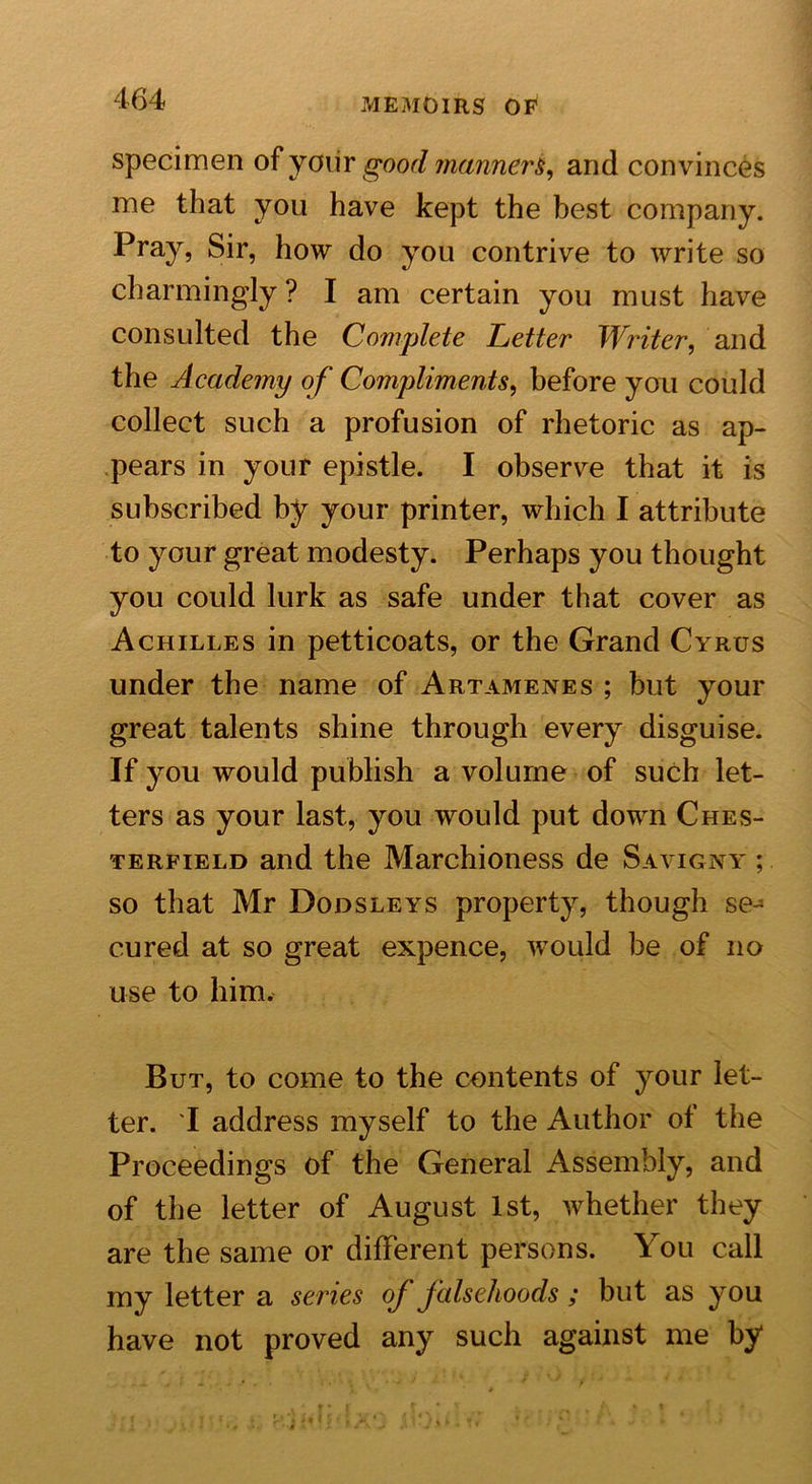 specimen of yoiir good manner^ and convinces me that you have kept the best company. Pray, Sir, how do you contrive to write so charmingly ? I am certain you must have consulted the Complete Letter Writer, and the Academy of Compliments, before you could collect such a profusion of rhetoric as ap- pears in your epistle. I observe that it is subscribed by your printer, which I attribute to your great modesty. Perhaps you thought you could lurk as safe under that cover as Achilles in petticoats, or the Grand Cyrus under the name of Artamenes ; but your great talents shine through every disguise. If you would publish a volume of such let- ters as your last, you would put down Ches- terfield and the Marchioness de Savigny ; so that Mr Dodsleys property, though se- cured at so great expence, would be of no use to him. But, to come to the contents of your let- ter. 'I address myself to the Author of the Proceedings of the General Assembly, and of the letter of August 1st, whether they are the same or different persons. You call my letter a series oj falsehoods ; but as you have not proved any such against me by