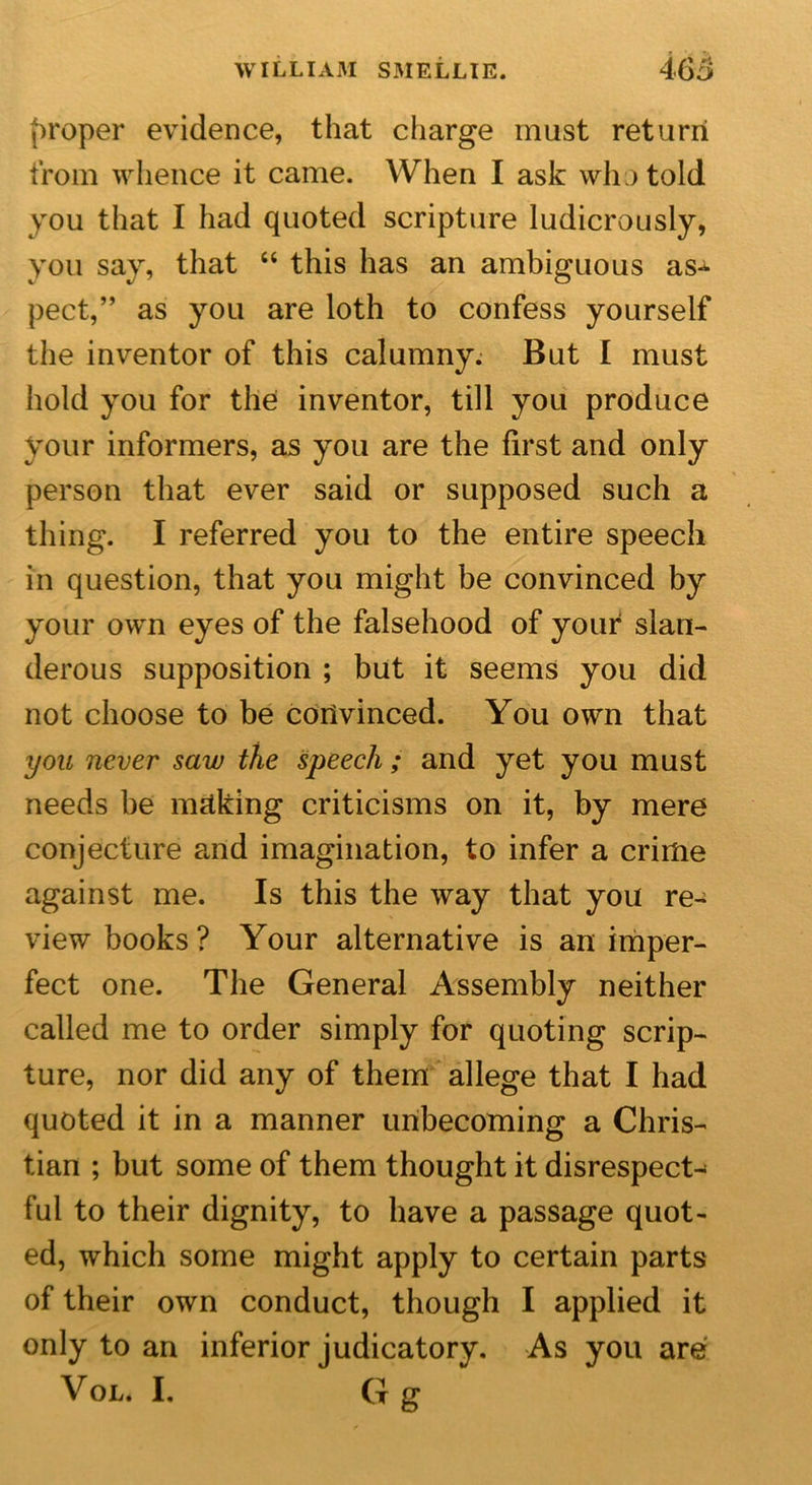 proper evidence, that charge must return from whence it came. When I ask who told you that I had quoted scripture ludicrously, you say, that “ this has an ambiguous as* pect,” as you are loth to confess yourself the inventor of this calumny. But I must hold you for the inventor, till you produce your informers, as you are the first and only person that ever said or supposed such a thing. I referred you to the entire speech in question, that you might be convinced by your own eyes of the falsehood of your slan- derous supposition ; but it seems you did not choose to be convinced. You own that you never saw the speech; and yet you must needs be making criticisms on it, by mere conjecture and imagination, to infer a crime against me. Is this the way that you re- view books? Your alternative is an imper- fect one. The General Assembly neither called me to order simply for quoting scrip- ture, nor did any of them allege that I had quoted it in a manner unbecoming a Chris- tian ; but some of them thought it disrespect* ful to their dignity, to have a passage quot- ed, which some might apply to certain parts of their own conduct, though I applied it only to an inferior judicatory. As you are Vol. I. G g