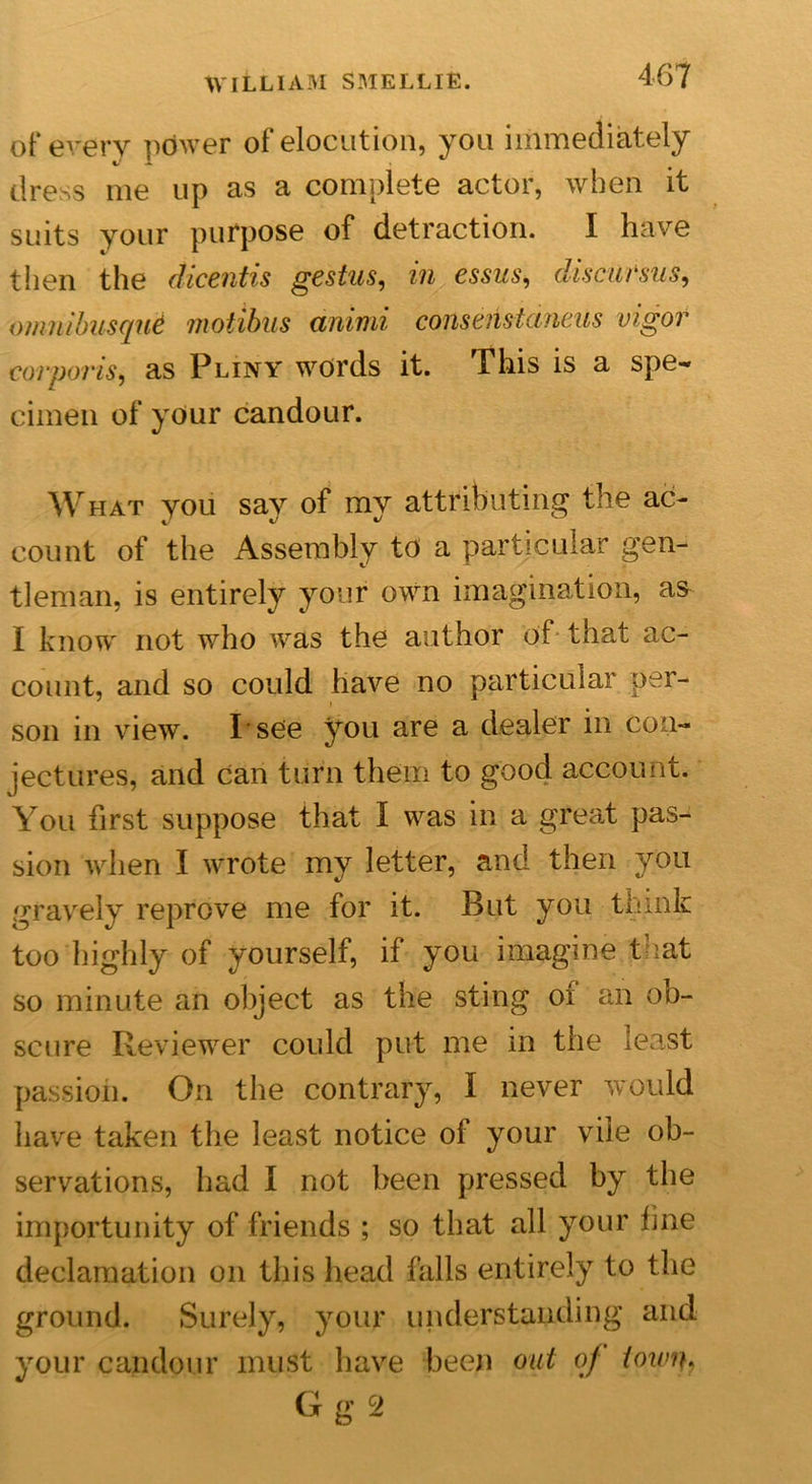 of every power of elocution, you immediately dress me up as a complete actor, when it suits your purpose of detraction. I have then the dicentis gestus, in essus, disc-arms, -omnibusqui niotibus aniini cons c ns t emeus vigor corporis, as Pliny words it. This is a spe- cimen of your candour. WHAT you say of my attributing the ac- count of the Assembly to a particular gen- tleman, is entirely your own imagination, as I know not who was the author of that ac- count, and so could have no particular per- son in view. I see you are a dealer in con- jectures, and can turn them to good account. You first suppose that I was in a great pas- sion when I wrote my letter, and then you gravely reprove me for it. But you think too highly of yourself, if you imagine that so minute an object as the sting oi an ob- scure Reviewer could put me in the least passion. On the contrary, I never would have taken the least notice ol your vile ob- servations, had I not been pressed by the importunity of friends ; so that all your fine declamation on this head falls entirely to the ground. Surely, your understanding and your candour must have been out of iowip