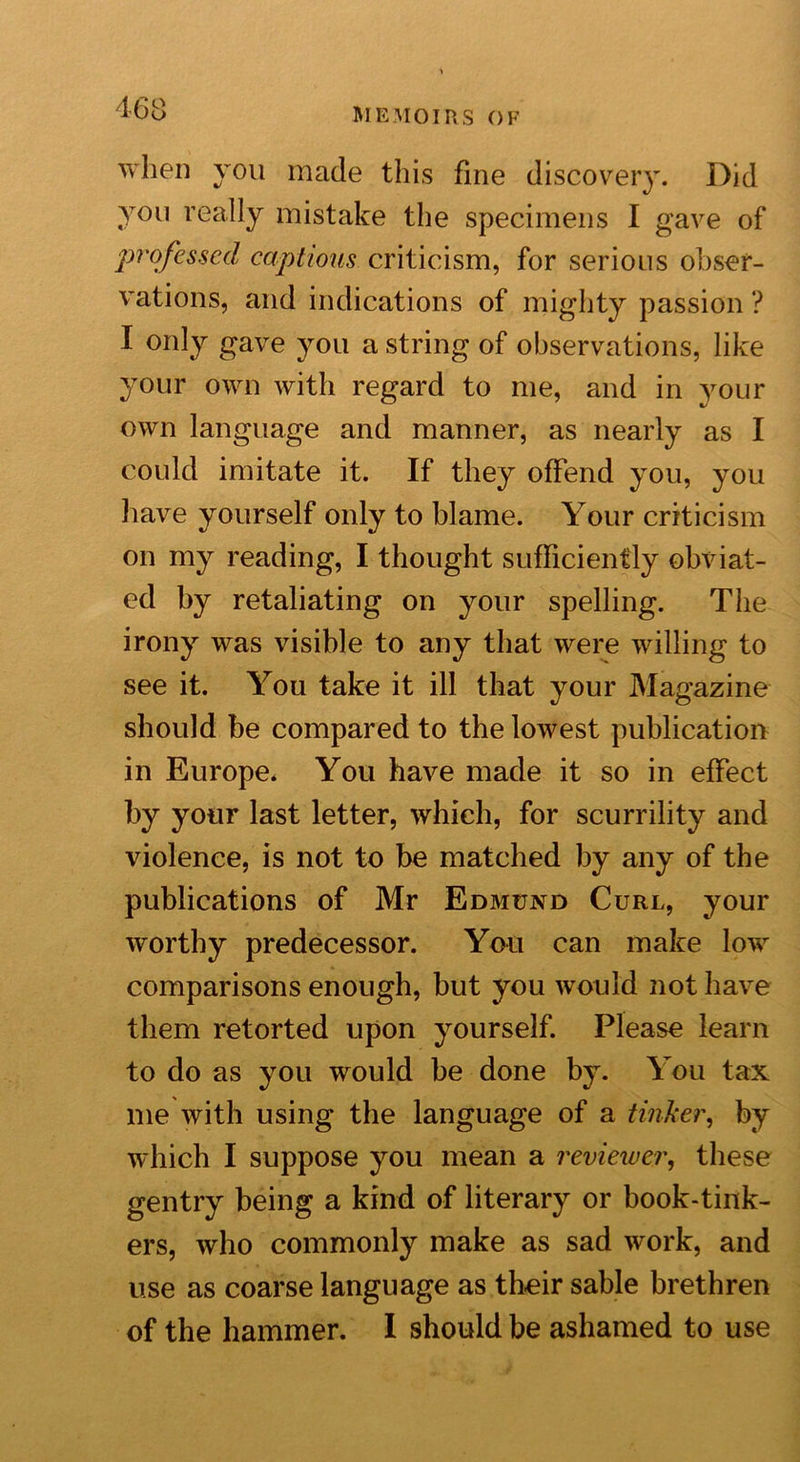 when you made this fine disco veiy. Did you really mistake the specimens I gave of professed captious criticism, for serious obser- vations, and indications of mighty passion ? I only gave you a string of observations, like your own with regard to me, and in your own language and manner, as nearly as I could imitate it. If they offend you, you have yourself only to blame. Your criticism on my reading, I thought sufficiently obviat- ed by retaliating on your spelling. The irony was visible to any that were willing to see it. You take it ill that your Magazine should be compared to the lowest publication in Europe. You have made it so in effect by your last letter, which, for scurrility and violence, is not to be matched by any of the publications of Mr Edmund Curl, your worthy predecessor. You can make low comparisons enough, but you would not have them retorted upon yourself. Please learn to do as you would be done by. You tax me with using the language of a tinker, by which I suppose you mean a reviewer, these gentry being a kind of literary or book-tink- ers, who commonly make as sad work, and use as coarse language as their sable brethren of the hammer. I should be ashamed to use
