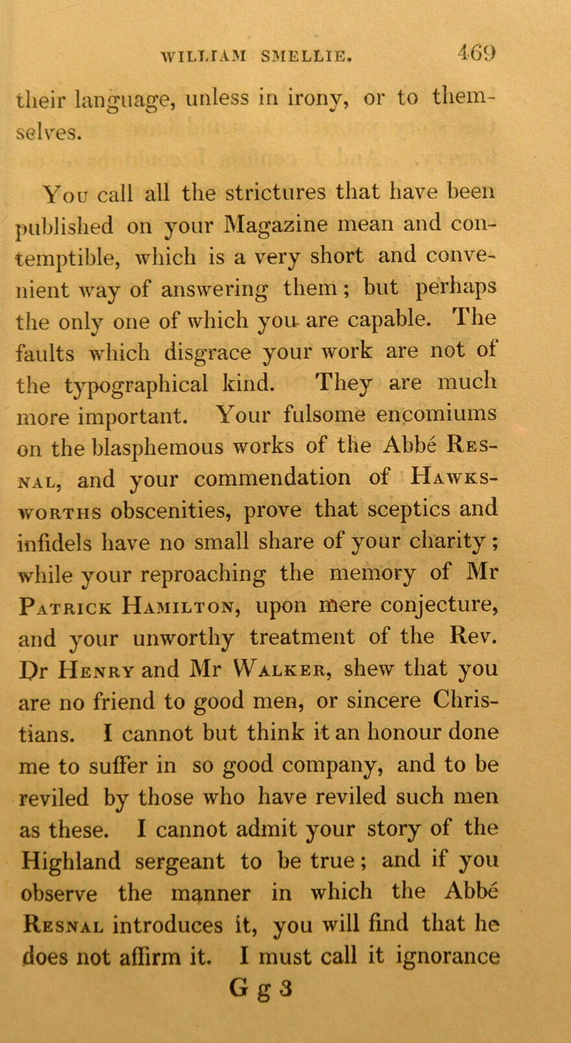 their language, unless in irony, or to them- selves. You call all the strictures that have been published on your Magazine mean and con- temptible, which is a very short and conve- nient way of answering them; but perhaps the only one of which yon are capable. The faults which disgrace your work are not of the typographical kind. They are much more important. Your fulsome encomiums on the blasphemous works of the Abbe Res- nal, and your commendation of Hawks- worths obscenities, prove that sceptics and infidels have no small share of your charity; while your reproaching the memory of Mr Patrick Hamilton, upon mere conjecture, and your unworthy treatment of the Rev. Hr Henry and Mr Walker, shew that you are no friend to good men, or sincere Chris- tians. I cannot but think it an honour done me to suffer in so good company, and to be reviled by those who have reviled such men as these. I cannot admit your story of the Highland sergeant to be true; and if you observe the manner in which the Abbe Resnal introduces it, you will find that he does not affirm it. I must call it ignorance