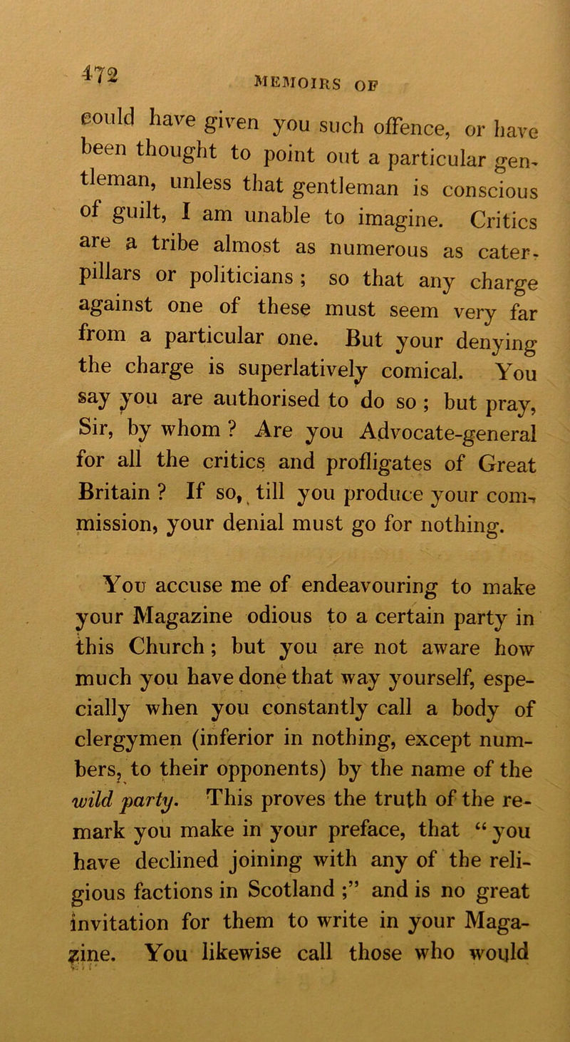 memoirs or eould have given you such offence, or have been thought to point out a particular gen- tleman, unless that gentleman is conscious of guilt, I am unable to imagine. Critics are a tribe almost as numerous as cater- pillars or politicians; so that any charge against one of these must seem very far from a particular one. But your denying the charge is superlatively comical. You say you are authorised to do so ; but pray, Sir, by whom ? Are you Advocate-general for all the critics and profligates of Great Britain ? If so, till you produce your com-i mission, your denial must go for nothing. You accuse me of endeavouring to make your Magazine odious to a certain party in this Church; but you are not aware how much you have done that way yourself, espe- cially when you constantly call a body of clergymen (inferior in nothing, except num- bers, to their opponents) by the name of the wild party. This proves the truth of the re- mark you make in your preface, that “ you have declined joining with any of the reli- gious factions in Scotland and is no great invitation for them to write in your Maga- zine. You likewise call those who would T? v i' *