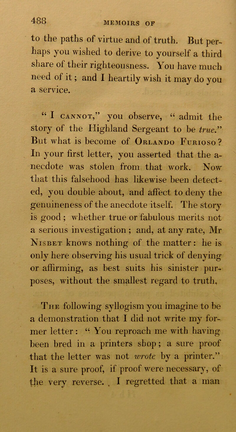 to the paths of virtue and of truth. But per- haps you wished to derive to yourself a third share of their righteousness. You have much need of it; and I heartily wish it may do you a service. “ I cannot,” you observe, “ admit the story of the Highland Sergeant to be true” But what is become of Orlando Furioso? In your first letter, you asserted that the a- necdote was stolen from that work. Now that this falsehood has likewise been detect- ed, you double about, and affect to deny the genuineness of the anecdote itself. The story is good ; whether true or fabulous merits not a serious investigation ; and, at any rate, Mr Nisbet knows nothing of the matter: he is only here observing his usual trick of denying or affirming, as best suits his sinister pur- poses, without the smallest regard to truth. The following syllogism you imagine to be a demonstration that I did not write my for- mer letter: “ You reproach me with having been bred in a printers shop; a sure proof that the letter was not wrote by a printer.” It is a sure proof, if proof were necessary, of the very reverse. . I regretted that a man