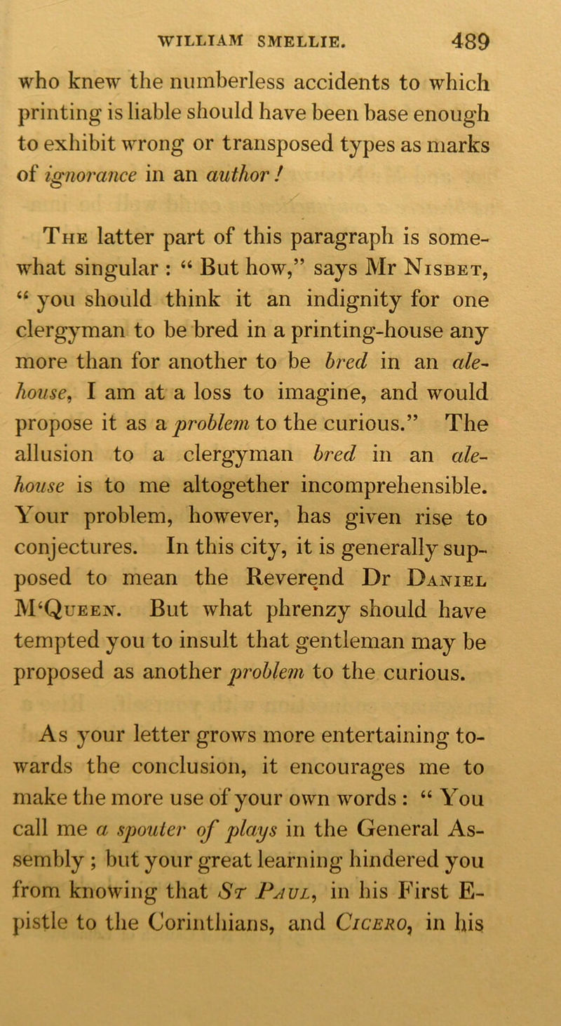 who knew the numberless accidents to which printing is liable should have been base enough to exhibit wrong or transposed types as marks of ignorance in an author! The latter part of this paragraph is some- what singular : “ But how,” says Mr Nisbet, “ you should think it an indignity for one clergyman to be bred in a printing-house any more than for another to be bred in an ale- house, I am at a loss to imagine, and would propose it as &amp; problem to the curious.” The allusion to a clergyman bred in an ale- house is to me altogether incomprehensible. Your problem, however, has given rise to conjectures. In this city, it is generally sup- posed to mean the Reverend Dr Daniel M‘Queen. But what phrenzy should have tempted you to insult that gentleman may be proposed as another problem to the curious. As your letter grows more entertaining to- wards the conclusion, it encourages me to make the more use of your own words : “You call me a spottier of plays in the General As- sembly ; but your great learning hindered you from knowing that Sr Paul, in his First E- pistle to the Corinthians, and Cicero, in his
