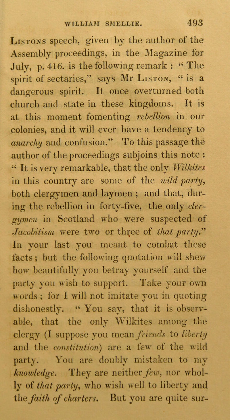 Listons speech, given by the author of the Assembly proceedings, in the Magazine for July, p. 416. is the following remark : 64 The spirit of sectaries,” says Mr Liston, 44 is a dangerous spirit. It once overturned both church and state in these kingdoms. It is at this moment fomenting rebellion in our colonies, and it will ever have a tendency to anarchy and confusion.” To this passage the author of the proceedings subjoins this note : 44 It is very remarkable, that the only Wilhites in this country are some of the wild party, both clergymen and laymen ; and that, dur- ing the rebellion in forty-five, the only cler- gymen in Scotland who were suspected of Jacobitism were two or three of that party.'' In your last you meant to combat these facts; but the following quotation will shew how beautifully you betray yourself and the party you wish to support. Take your own words ; for I will not imitate you in quoting dishonestly. 44 You say, that it is observ- able, that the only Wilkites among the clergy (I suppose you mean friends to liberty and the constitution) are a few of the wild party. You are doubly mistaken to my knowledge. They are neither few, nor whol- ly of that party, who wish well to liberty and the faith of charters. But you are quite sur-