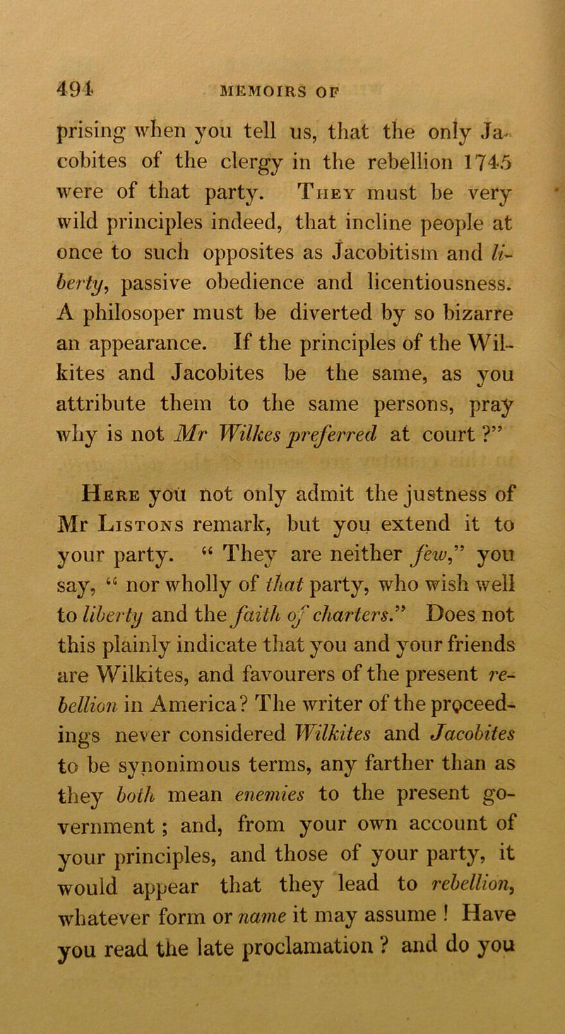 prising when you tell us, that the only Ja- cobites of the clergy in the rebellion 1745 were of that party. They must be very wild principles indeed, that incline people at once to such opposites as Jacobitism and li- berty &gt; passive obedience and licentiousness. A philosoper must be diverted by so bizarre an appearance. If the principles of the Wil- hites and Jacobites be the same, as you attribute them to the same persons, pray why is not Mr Wilkes preferred at court ?” Here you not only admit the justness of Mr Listons remark, but you extend it to your party. “ They are neither few” you say, “ nor wholly of that party, who wish well to liberty and the faith of charters ” Does not this plainly indicate that you and your friends are Wilkites, and favourers of the present re- bellion in America? The writer of the proceed- ings never considered Wilkites and Jacobites to be synonimous terms, any farther than as they both mean enemies to the present go- vernment ; and, from your own account of your principles, and those of your party, it would appear that they lead to rebellion, whatever form or name it may assume ! Have you read the late proclamation ? and do you