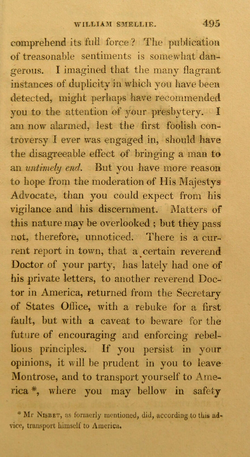 comprehend its full force ? The publication of treasonable sentiments is somewhat dan- gerous. I imagined that the many flagrant instances of duplicity in which you have been detected, might perhaps have recommended you to the attention of your presbytery. I am now alarmed, lest the first foolish con- troversy I ever was engaged in, should have the disagreeable effect of bringing a man to an untimely end. But you have more reason to hope from the moderation of His Majestys Advocate, than you could expect from his vigilance and his discernment. Matters of this nature may be overlooked ; but they pass not, therefore, unnoticed. There is a cur- rent report in town, that a pertain reverend Doctor of your party, has lately had one of his private letters, to another reverend Doc- tor in America, returned from the Secretary of States Office, with a rebuke for a first fault, hut with a caveat to beware for the future of encouraging and enforcing rebel- lious principles. If you persist in your opinions, it will he prudent in you to leave Montrose, and to transport yourself to Ame- rica where you may bellow in safety * Mr Nisbet, as formerly mentioned, did, according to tins ad- vice, transport himself to America,