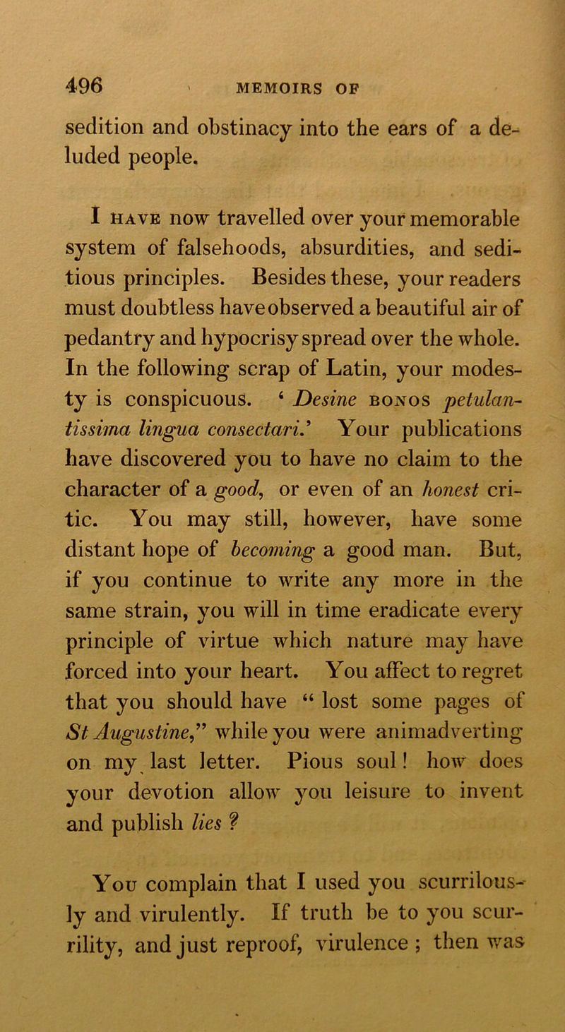 sedition and obstinacy into the ears of a de- luded people. I have now travelled over your memorable system of falsehoods, absurdities, and sedi- tious principles. Besides these, your readers must doubtless have observed a beautiful air of pedantry and hypocrisy spread over the whole. In the following scrap of Latin, your modes- ty is conspicuous. 6 Desine bonos petulan- tissima lingua consectari.’ Your publications have discovered you to have no claim to the character of a good, or even of an honest cri- tic. You may still, however, have some distant hope of becoming a good man. But, if you continue to write any more in the same strain, you will in time eradicate every principle of virtue which nature may have forced into your heart. You affect to regret that you should have “ lost some pages of St Augustine” while you were animadverting on my last letter. Pious soul! how does your devotion allow you leisure to invent and publish lies ? You complain that I used you scurrilous- ly and virulently. If truth be to you scur- rility, and just reproof, virulence; then was