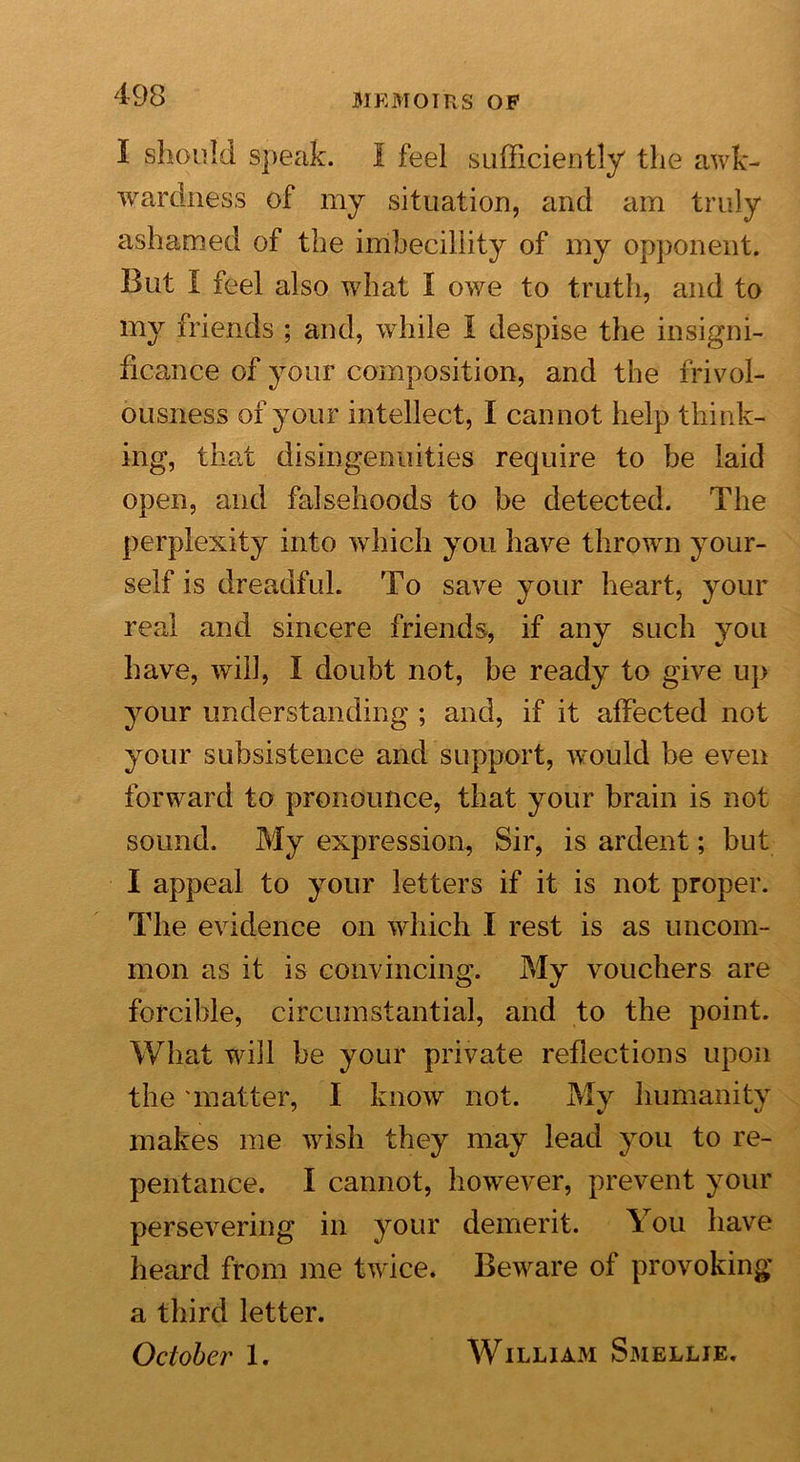 I should, speak. I feel sufficiently the awk- wardness of my situation, and am truly ashamed of the imbecillity of my opponent. But I feel also what I owe to truth, and to my friends ; and, while I despise the insigni- ficance of your composition, and the frivol- ousness of your intellect, I cannot help think- ing, that disingenuities require to he laid open, and falsehoods to be detected. The perplexity into which you have thrown your- self is dreadful. To save your heart, your real and sincere friends, if any such you have, will, I doubt not, be ready to give up your understanding ; and, if it affected not your subsistence and support, would be even forward to pronounce, that your brain is not sound. My expression, Sir, is ardent; but I appeal to your letters if it is not proper. The evidence on which I rest is as uncom- mon as it is convincing. My vouchers are forcible, circumstantial, and to the point. What will be your private reflections upon the matter, I know not. My humanity makes me wish they may lead you to re- pentance. I cannot, however, prevent your persevering in your demerit. You have heard from me twice. Beware of provoking a third letter. October 1. William Smellie.