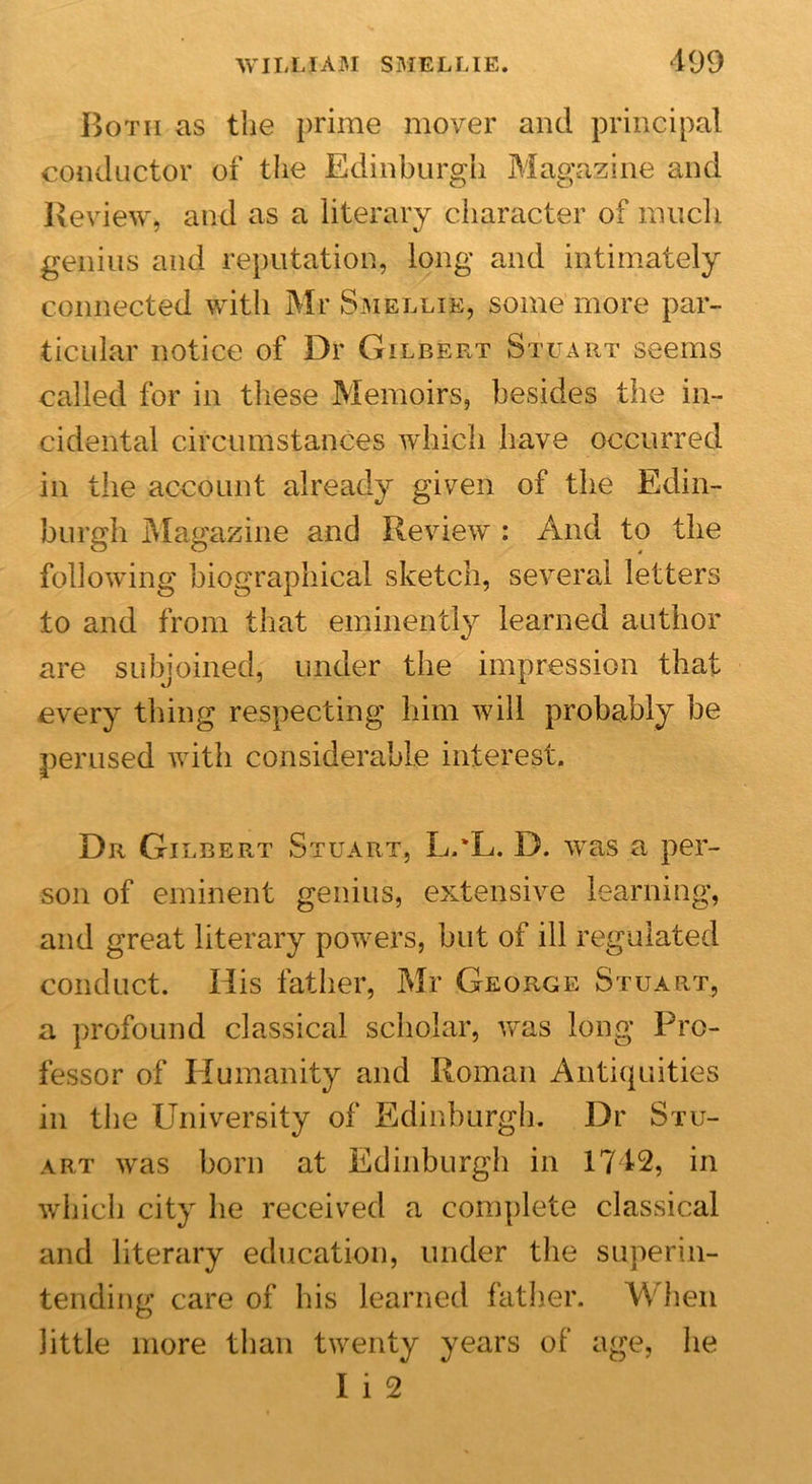 Both as the prime mover and principal conductor of the Edinburgh Magazine and Review* and as a literary character of much genius and reputation, long and intimately connected with Mr Smellik, some more par- ticular notice of Dr Gilbert Stuart seems called for in these Memoirs, besides the in- cidental circumstances which have occurred in the account already given of the Edin- burgh Magazine and Review : And to the following biographical sketch, several letters to and from that eminently learned author are subjoined, under the impression that every thing respecting him will probably be perused with considerable interest. Dr Gilbert Stuart, L.'L. D. was a per- son of eminent genius, extensive learning, and great literary powers, but of ill regulated conduct. His father, Mr George Stuart, a profound classical scholar, was long Pro- fessor of Humanity and Roman Antiquities in the University of Edinburgh. Dr Stu- art was born at Edinburgh in 1742, in which city he received a complete classical and literary education, under the superin- tending care of his learned father. When little more than twenty years of age, he I i 2